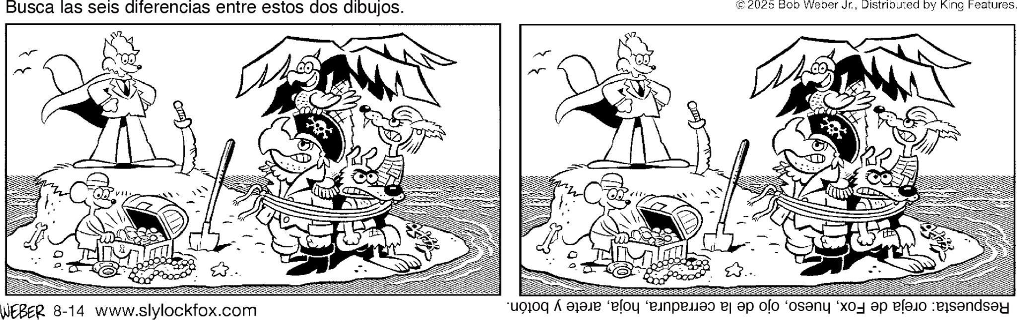 Fiction OCR: Busca las seis diferencias entre estos dos dibujos. WEBER 8-14 www.slylockfox.com © 2025 Bob Weber Jr.Distributed by King Features. Respuesta: oreja de Foxarete y botón. Busca las seis diferencias entre estos dos dibujos . WEBER 8-14 www.slylockfox.com © 2025 Bob Weber Jr.Distributed by King Features . Respuesta : oreja de Foxojo de la cerraduraarete y botón .