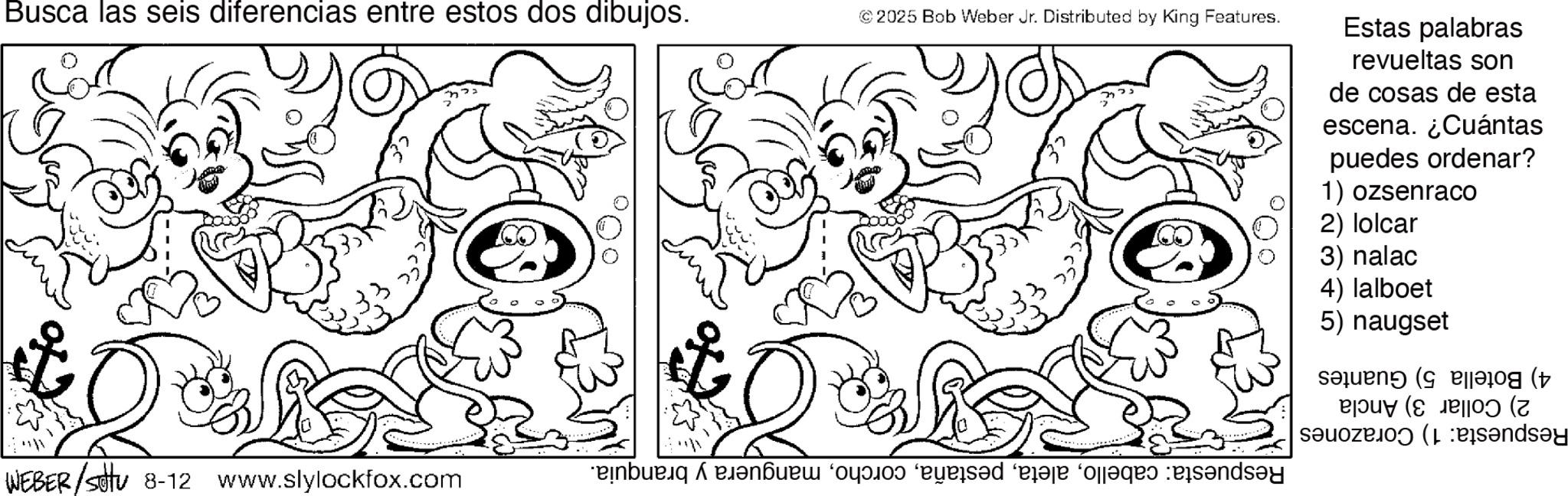 Coloring book OCR: Busca las seis diferencias entre estos dos dibujos. © 2025 Bob Weber Jr. Distributed by King Features. Estas palabras revueltas son de cosas de esta escena. ¿Cuántas puedes ordenar? 1) ozsenraco 2) lolcar 3) nalac 4) lalboet 5) naugset ( Blog (? B|Ouy (S JB|IO? (Z WEBER/settu 8-12 www.slylockfox.com be a bed a Busca las seis diferencias entre estos dos dibujos . © 2025 Bob Weber Jr. Distributed by King Features . Estas palabras revueltas son de cosas de esta escena . ¿ Cuántas puedes ordenar ? 1 ) ozsenraco 2 ) lolcar 3 ) nalac 4 ) lalboet 5 ) naugset ( Blog ( ? B | Ouy ( S JB | IO ? ( Z WEBER / settu 8-12 www.slylockfox.com be a bed a