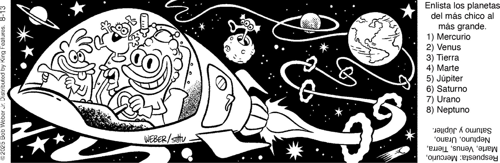 Line art OCR: ©2025 Bob Weber Jr. Distributed by King Features. 8-13 WEBER/settu G Enlista los planetas del más chico al más grande. 1) Mercurio 2) Venus 3) Tierra 4) Marte 5) Júpiter 6) Saturno 7) Urano 8) Neptuno Saturno y Júpiter. Neptuno© 2025 Bob Weber Jr. Distributed by King Features . 8-13 WEBER / settu G Enlista los planetas del más chico al más grande . 1 ) Mercurio 2 ) Venus 3 ) Tierra 4 ) Marte 5 ) Júpiter 6 ) Saturno 7 ) Urano 8 ) Neptuno Saturno y Júpiter . NeptunoRespuesta : Mercurio