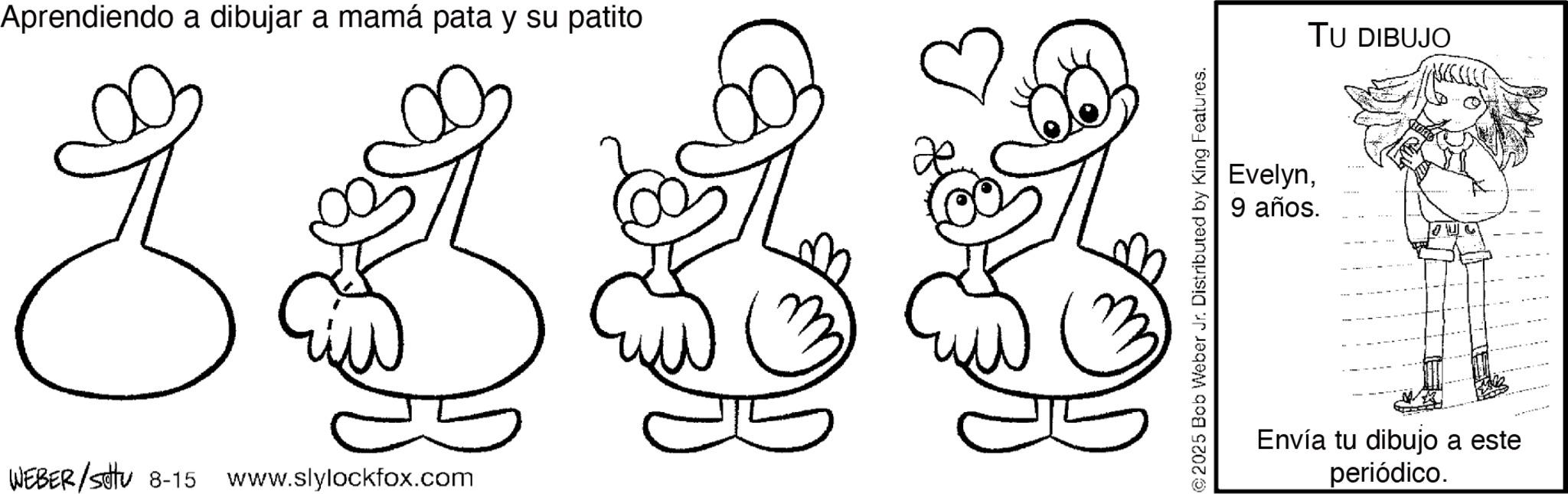 Pleased OCR: Aprendiendo a dibujar a mamá pata y su patito WEBER/SU 8-15 www.slylockfox.com © 2025 Bob Weber Jr. Distributed by King Features. Evelyn9 años. TU DIBUJO Envía tu dibujo a este periódico. Aprendiendo a dibujar a mamá pata y su patito WEBER / SU 8-15 www.slylockfox.com © 2025 Bob Weber Jr. Distributed by King Features . Evelyn9 años . TU DIBUJO Envía tu dibujo a este periódico .