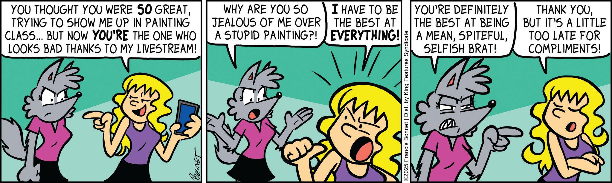 Comics OCR: YOU THOUGHT YOU WERE SO GREATTRYING TO SHOW ME UP IN PAINTING CLASS... BUT NOW YOU'RE THE ONE WHO LOOKS BAD THANKS TO MY LIVESTREAM! WHY ARE YOU SO JEALOUS OF ME OVER A STUPID PAINTING?! BONNET I HAVE TO BE THE BEST AT EVERYTHING! TV ©2025 Francis Bonnet | Dist. by King Features Syndicate YOU'RE DEFINITELY THE BEST AT BEING A MEANSELFISH BRAT! THANK YOUBUT IT'S A LITTLE TOO LATE FOR COMPLIMENTS! YOU THOUGHT YOU WERE SO GREATTRYING TO SHOW ME UP IN PAINTING CLASS ... BUT NOW YOU'RE THE ONE WHO LOOKS BAD THANKS TO MY LIVESTREAM ! WHY ARE YOU SO JEALOUS OF ME OVER A STUPID PAINTING ?! BONNET I HAVE TO BE THE BEST AT EVERYTHING ! TV © 2025 Francis Bonnet | Dist . by King Features Syndicate YOU'RE DEFINITELY THE BEST AT BEING A MEANSELFISH BRAT ! THANK YOUBUT IT'S A LITTLE TOO LATE FOR COMPLIMENTS !