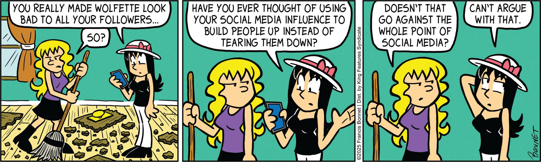 Happiness OCR: YOU REALLY MADE WOLFETTE LOOK BAD TO ALL YOUR FOLLOWERS... 50? HAVE YOU EVER THOUGHT OF USING YOUR SOCIAL MEDIA INFLUENCE TO BUILD PEOPLE UP INSTEAD OF TEARING THEM DOWN? ©2025 Francis Bonnet | Dist. by King Features Syndicate DOESN'T THAT GO AGAINST THE WHOLE POINT OF SOCIAL MEDIA? BONNET CAN'T ARGUE WITH THAT. YOU REALLY MADE WOLFETTE LOOK BAD TO ALL YOUR FOLLOWERS ... 50 ? HAVE YOU EVER THOUGHT OF USING YOUR SOCIAL MEDIA INFLUENCE TO BUILD PEOPLE UP INSTEAD OF TEARING THEM DOWN ? © 2025 Francis Bonnet | Dist . by King Features Syndicate DOESN'T THAT GO AGAINST THE WHOLE POINT OF SOCIAL MEDIA ? BONNET CAN'T ARGUE WITH THAT .
