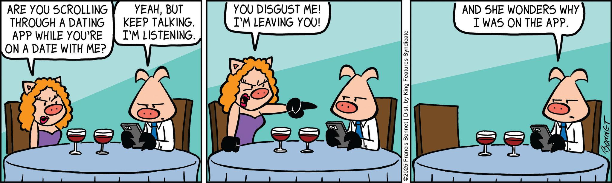 Fictional character OCR: ARE YOU SCROLLING THROUGH A DATING APP WHILE YOU'RE ON A DATE WITH ME? YEAHBUT KEEP TALKING. I'M LISTENING. YOU DISGUST ME! I'M LEAVING YOU! ©2025 Francis Bonnet | Dist. by King Features Syndicate AND SHE WONDERS WHY' I WAS ON THE APP. BONNET ARE YOU SCROLLING THROUGH A DATING APP WHILE YOU'RE ON A DATE WITH ME ? YEAHBUT KEEP TALKING . I'M LISTENING . YOU DISGUST ME ! I'M LEAVING YOU ! © 2025 Francis Bonnet | Dist . by King Features Syndicate AND SHE WONDERS WHY ' I WAS ON THE APP . BONNET