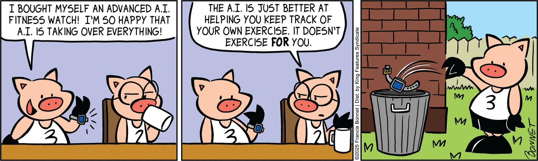 Fictional character OCR: I BOUGHT MYSELF AN ADVANCED A.I. FITNESS WATCH! I'M SO HAPPY THAT A.I. IS TAKING OVER EVERYTHING! THE A.I. IS JUST BETTER AT HELPING YOU KEEP TRACK OF YOUR OWN EXERCISE. IT DOESN'T EXERCISE FOR YOU. B ©2025 Francis Bonnet | Dist. by King Features Syndicate S ? M M M 3 ? ? BONNET I BOUGHT MYSELF AN ADVANCED A.I. FITNESS WATCH ! I'M SO HAPPY THAT A.I. IS TAKING OVER EVERYTHING ! THE A.I. IS JUST BETTER AT HELPING YOU KEEP TRACK OF YOUR OWN EXERCISE . IT DOESN'T EXERCISE FOR YOU . B © 2025 Francis Bonnet | Dist . by King Features Syndicate S ? M M M 3 ? ? BONNET