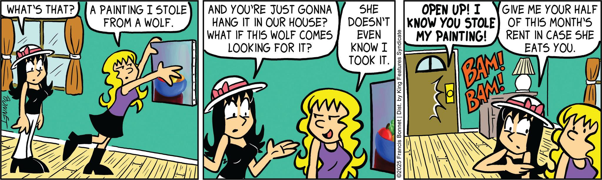 Fictional character OCR: • BONNET WHAT'S THAT?. A PAINTING I STOLE FROM A WOLF. AND YOU'RE JUST GONNA HANG IT IN OUR HOUSE? SHE DOESN'T WHAT IF THIS WOLF COMES EVEN LOOKING FOR IT? KNOW I TOOK IT. ©2025 Francis Bonnet | Dist. by King Features Syndicate OPEN UP! I KNOW YOU STOLE MY PAINTING! ?? GIVE ME YOUR HALF OF THIS MONTH'S RENT IN CASE SHE BAMI BAM! EATS YOU. • BONNET WHAT'S THAT ?. A PAINTING I STOLE FROM A WOLF . AND YOU'RE JUST GONNA HANG IT IN OUR HOUSE ? SHE DOESN'T WHAT IF THIS WOLF COMES EVEN LOOKING FOR IT ? KNOW I TOOK IT . © 2025 Francis Bonnet | Dist . by King Features Syndicate OPEN UP ! I KNOW YOU STOLE MY PAINTING ! ?? GIVE ME YOUR HALF OF THIS MONTH'S RENT IN CASE SHE BAMI BAM ! EATS YOU .