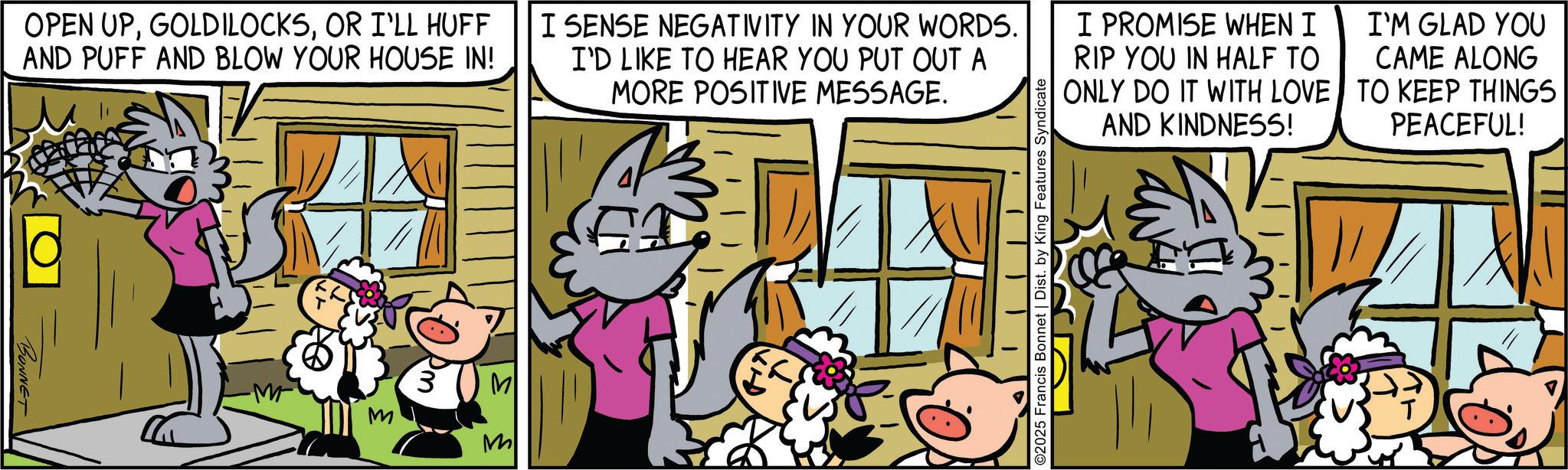 Publication OCR: OPEN UPOR I'LL HUFF AND PUFF AND BLOW YOUR HOUSE IN! I SENSE NEGATIVITY IN YOUR WORDS. I'D LIKE TO HEAR YOU PUT OUT A MORE POSITIVE MESSAGE. I PROMISE WHEN I RIP YOU IN HALF TO ONLY DO IT WITH LOVE AND KINDNESS! I'M GLAD YOU CAME ALONG TO KEEP THINGS PEACEFUL! BONNET M 3 M M E ©2025 Francis Bonnet | Dist. by King Features Syndicate ? OPEN UPOR I'LL HUFF AND PUFF AND BLOW YOUR HOUSE IN ! I SENSE NEGATIVITY IN YOUR WORDS . I'D LIKE TO HEAR YOU PUT OUT A MORE POSITIVE MESSAGE . I PROMISE WHEN I RIP YOU IN HALF TO ONLY DO IT WITH LOVE AND KINDNESS ! I'M GLAD YOU CAME ALONG TO KEEP THINGS PEACEFUL ! BONNET M 3 M M E © 2025 Francis Bonnet | Dist . by King Features Syndicate ?