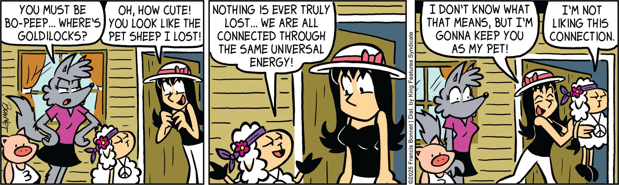 Comic book OCR: YOU MUST BE OHHOW CUTE! BO-PEEP... WHERE'S YOU LOOK LIKE THE GOLDILOCKS? PET SHEEP I LOST! NOTHING IS EVER TRULY LOST... WE ARE ALL CONNECTED THROUGH THE SAME UNIVERSAL ENERGY! BONNET ©2025 Francis Bonnet | Dist. by King Features Syndicate I DON'T KNOW WHAT THAT MEANSBUT I'M GONNA KEEP YOU AS MY PET! I'M NOT LIKING THIS CONNECTION. YOU MUST BE OHHOW CUTE ! BO - PEEP ... WHERE'S YOU LOOK LIKE THE GOLDILOCKS ? PET SHEEP I LOST ! NOTHING IS EVER TRULY LOST ... WE ARE ALL CONNECTED THROUGH THE SAME UNIVERSAL ENERGY ! BONNET © 2025 Francis Bonnet | Dist . by King Features Syndicate I DON'T KNOW WHAT THAT MEANSBUT I'M GONNA KEEP YOU AS MY PET ! I'M NOT LIKING THIS CONNECTION .