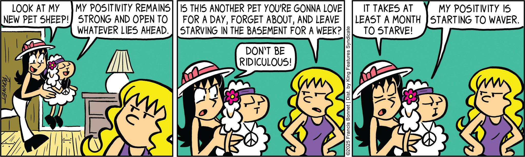 Comics OCR: LOOK AT MY NEW PET SHEEP! BONNET MY POSITIVITY REMAINS STRONG AND OPEN TO WHATEVER LIES AHEAD. IS THIS ANOTHER PET YOU'RE GONNA LOVE FOR A DAYAND LEAVE STARVING IN THE BASEMENT FOR A WEEK? DON'T BE RIDICULOUS! ©2025 Francis Bonnet | Dist. by King Features Syndicate IT TAKES AT LEAST A MONTH TO STARVE! MY POSITIVITY IS STARTING TO WAVER. ?? I LOOK AT MY NEW PET SHEEP ! BONNET MY POSITIVITY REMAINS STRONG AND OPEN TO WHATEVER LIES AHEAD . IS THIS ANOTHER PET YOU'RE GONNA LOVE FOR A DAYFORGET ABOUTAND LEAVE STARVING IN THE BASEMENT FOR A WEEK ? DON'T BE RIDICULOUS ! © 2025 Francis Bonnet | Dist . by King Features Syndicate IT TAKES AT LEAST A MONTH TO STARVE ! MY POSITIVITY IS STARTING TO WAVER . ?? I