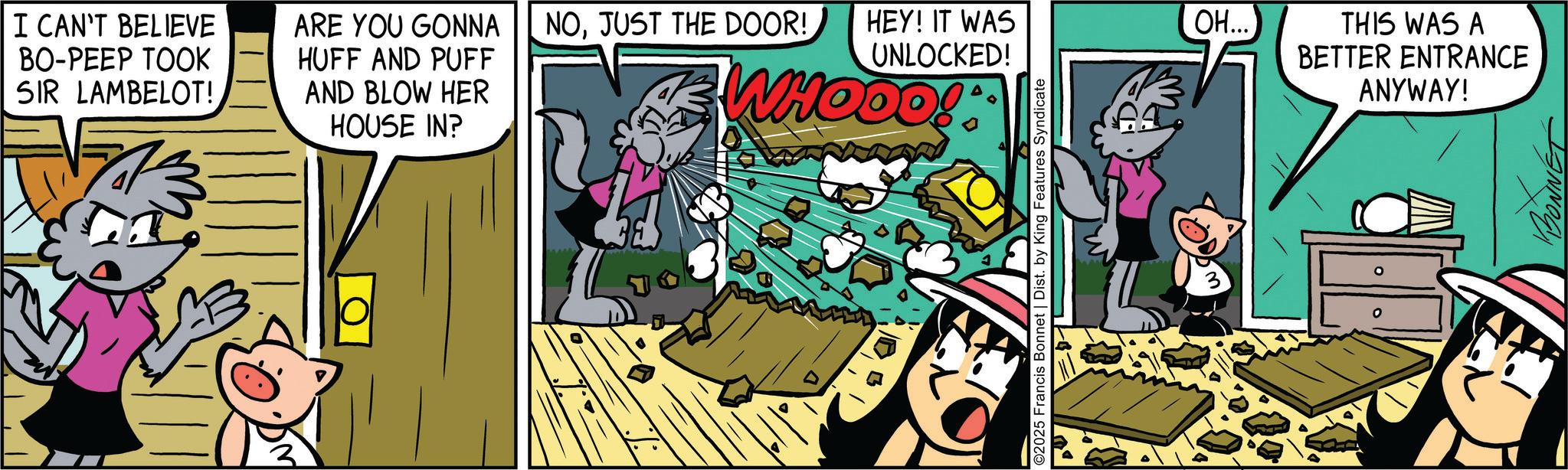 Publication OCR: I CAN'T BELIEVE BO-PEEP TOOK SIR LAMBELOT! ARE YOU GONNA HUFF AND PUFF AND BLOW HER HOUSE IN? NOHEY! IT WAS UNLOCKED! WHOOO! O2025 Francis Bonnet | Dist. by King Features Syndicate ?.... THIS WAS A BETTER ENTRANCE ANYWAY! I CAN'T BELIEVE BO - PEEP TOOK SIR LAMBELOT ! ARE YOU GONNA HUFF AND PUFF AND BLOW HER HOUSE IN ? NOJUST THE DOOR !HEY ! IT WAS UNLOCKED ! WHOOO ! O2025 Francis Bonnet | Dist . by King Features Syndicate ? .... THIS WAS A BETTER ENTRANCE ANYWAY !