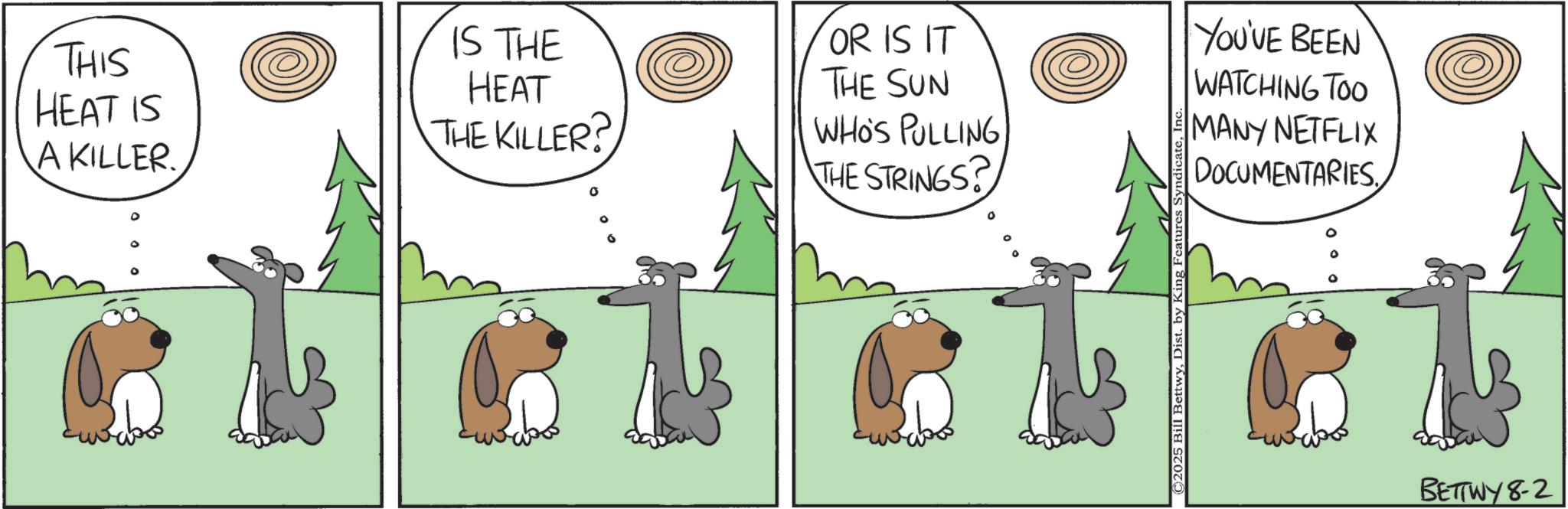 Animated cartoon OCR: THIS HEAT IS A KILLER. IS THE HEAT THE KILLER? OR IS IT THE SUN WHO'S PULLING THE STRINGS? ©2025 Bill BettwyDist. by King Features Syndi YOU'VE BEEN WATCHING TOO MANY NETFLIX DOCUMENTARIES BETTWY8-2 THIS HEAT IS A KILLER . IS THE HEAT THE KILLER ? OR IS IT THE SUN WHO'S PULLING THE STRINGS ? © 2025 Bill BettwyDist . by King Features Syndi YOU'VE BEEN WATCHING TOO MANY NETFLIX DOCUMENTARIES BETTWY8-2