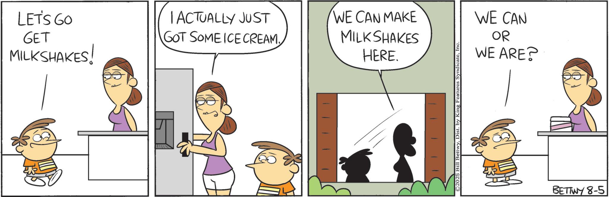 Pleased OCR: LET'S GO GET MILKSHAKES! I ACTUALLY JUST GOT SOME ICE CREAMWE CAN MAKE MILKSHAKES HERE. © 2025 Bill BettwyIn WE CAN OR WE ARE? BETTWY 8-5 LET'S GO GET MILKSHAKES ! I ACTUALLY JUST GOT SOME ICE CREAMWE CAN MAKE MILKSHAKES HERE . © 2025 Bill BettwyDist . by King Features SyndicateIn WE CAN OR WE ARE ? BETTWY 8-5