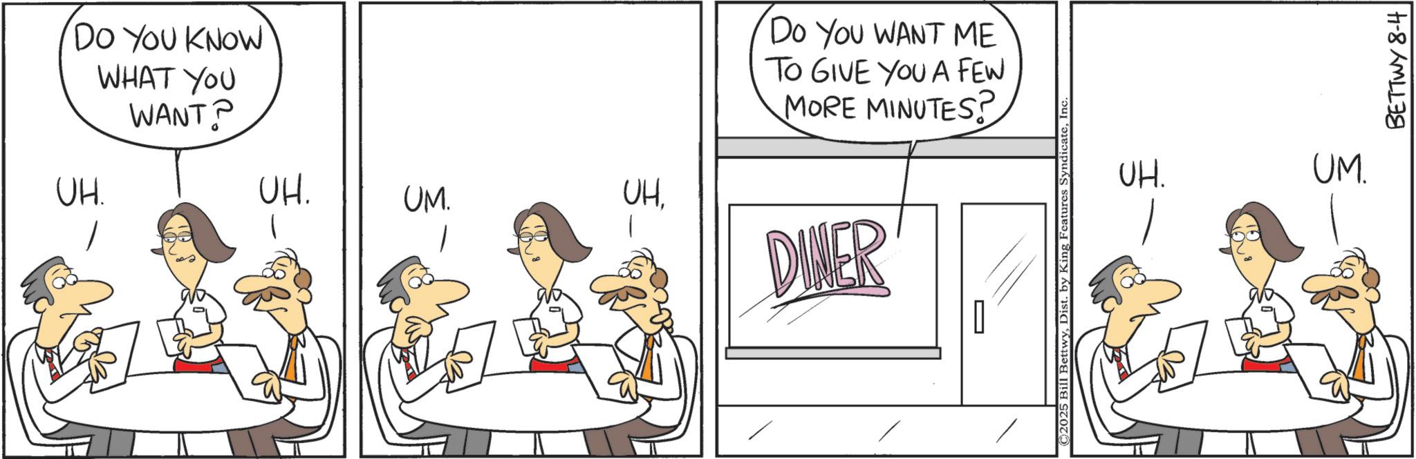 Animation OCR: DO YOU KNOW UH. WHAT YOU WANT? UH. UM. UHDo You WANT ME TO GIVE YOU A FEW MORE MINUTES? DINER ©2025 Bill BettwyInc UH. UM. BETTWY8-4 DO YOU KNOW UH . WHAT YOU WANT ? UH . UM . UHDo You WANT ME TO GIVE YOU A FEW MORE MINUTES ? DINER © 2025 Bill BettwyDist . by King Features SyndicateInc UH . UM . BETTWY8-4