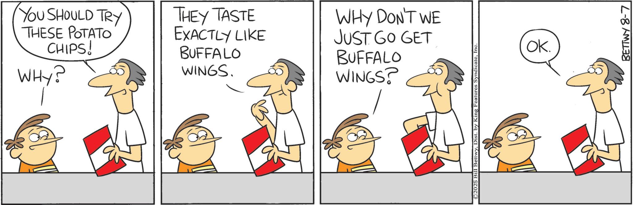 Fiction OCR: YOU SHOULD TRY THESE POTATO CHIPS! WHY? THEY TASTE EXACTLY LIKE BUFFALO WINGS. WHY DON'T WE JUST GO GET BUFFALO WINGS? © 2025 Bill BettwyInc OK. BETTWY 8-7 YOU SHOULD TRY THESE POTATO CHIPS ! WHY ? THEY TASTE EXACTLY LIKE BUFFALO WINGS . WHY DON'T WE JUST GO GET BUFFALO WINGS ? © 2025 Bill BettwyDist . by King Features SyndicateInc OK . BETTWY 8-7