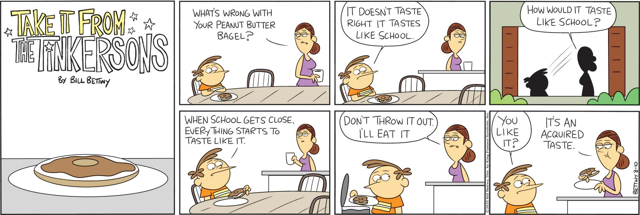 Animation OCR: ? TAKE IT FROM THE LINKERSONS BY BILL BETTWY WHAT'S WRONG WITH YOUR PEANUT BUTTER BAGEL? IT DOESN'T TASTE RIGHT IT TASTES LIKE SCHOOL. How WOULD IT TASTE LIKE SCHOOL? WHEN SCHOOL GETS CLOSEEVERY THING STARTS TO TASTE LIKE IT. DON'T THROW IT OUT) ILL EAT IT You LIKE IT'S AN ACQUIRED IT? TASTE. 2025 Bill Bett BETTWY 8-10 ? TAKE IT FROM THE LINKERSONS BY BILL BETTWY WHAT'S WRONG WITH YOUR PEANUT BUTTER BAGEL ? IT DOESN'T TASTE RIGHT IT TASTES LIKE SCHOOL . How WOULD IT TASTE LIKE SCHOOL ? WHEN SCHOOL GETS CLOSEEVERY THING STARTS TO TASTE LIKE IT . DON'T THROW IT OUT ) ILL EAT IT You LIKE IT'S AN ACQUIRED IT ? TASTE . 2025 Bill Bett BETTWY 8-10