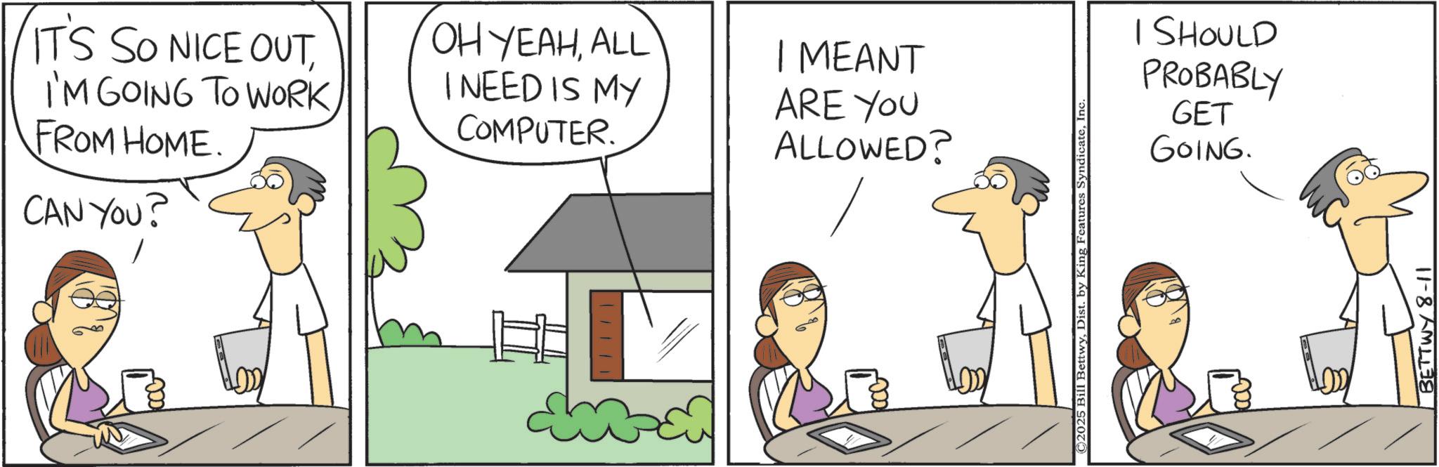 Animation OCR: ITS SO NICE OUTI'M GOING TO WORK. FROM HOME. CAN YOU? OH YEAHALL I NEED IS MY COMPUTER. I MEANT ARE YOU ALLOWED? ©2025 Bill BettwyInc I SHOULD PROBABLY GET GOING. BETTWY 8-11 ITS SO NICE OUTI'M GOING TO WORK . FROM HOME . CAN YOU ? OH YEAHALL I NEED IS MY COMPUTER . I MEANT ARE YOU ALLOWED ? © 2025 Bill BettwyDist . by King Features SyndicateInc I SHOULD PROBABLY GET GOING . BETTWY 8-11