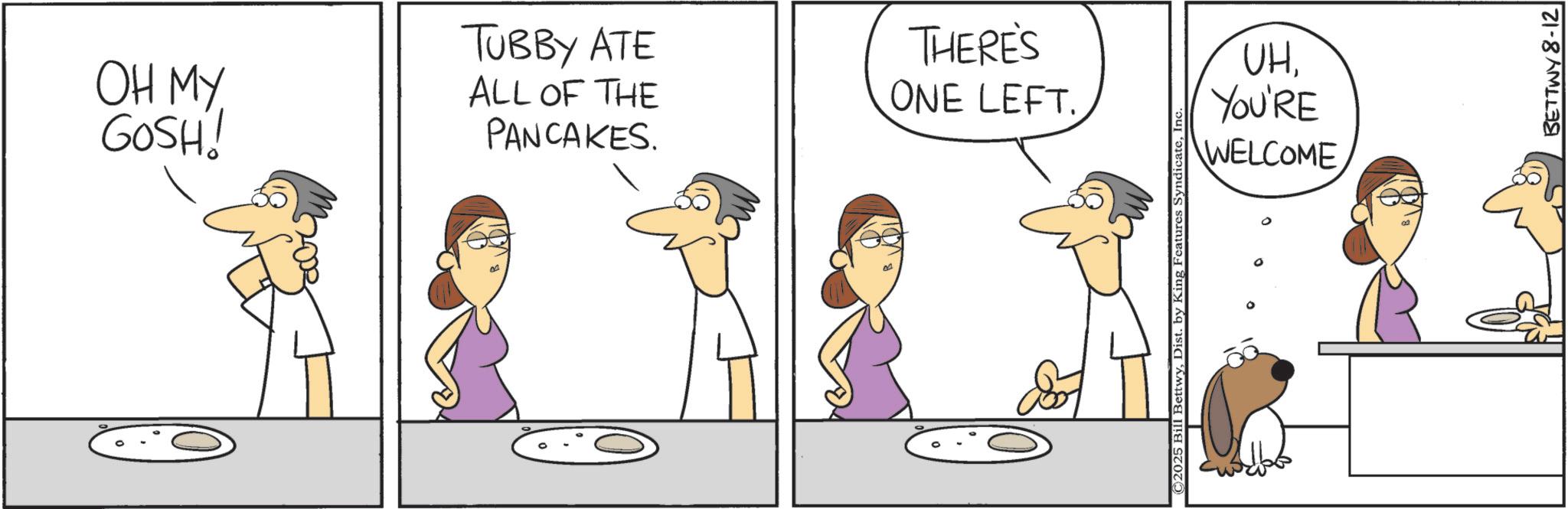 Fiction OCR: OH MY GOSH! TUBBY ATE THERE'S UHALL OF THE PANCAKES. ONE LEFT. YOU'RE WELCOME BETTWY 8-12 OH MY GOSH ! TUBBY ATE THERE'S UHALL OF THE PANCAKES . ONE LEFT . YOU'RE WELCOME BETTWY 8-12