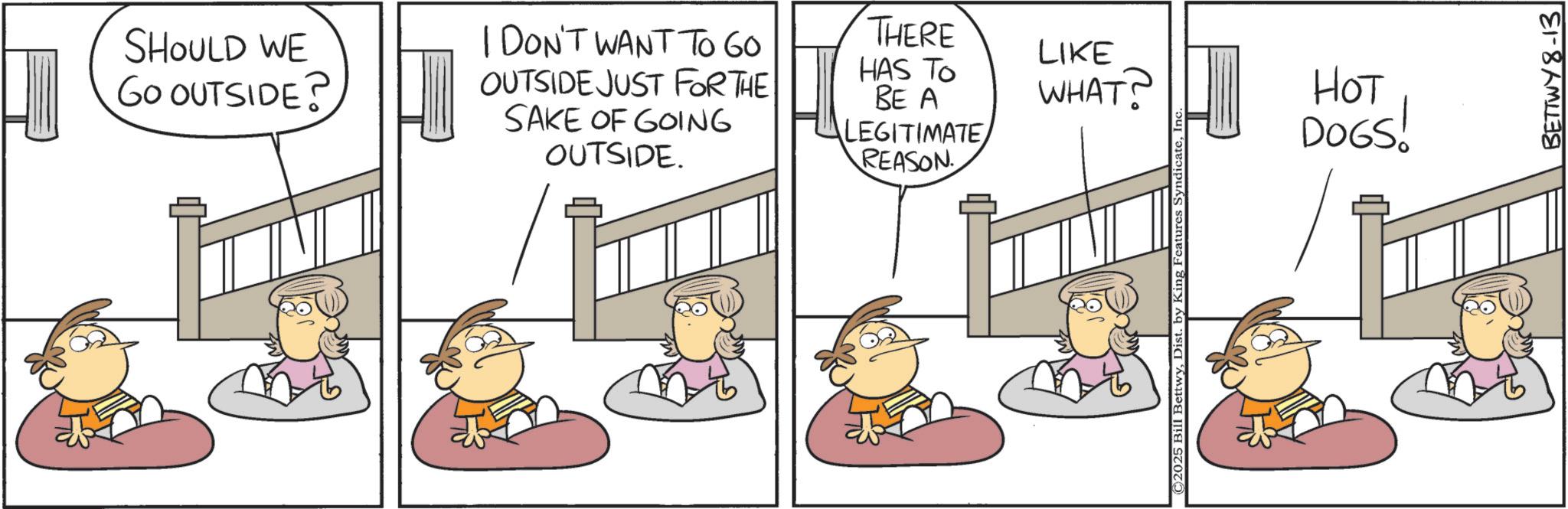 Illustration OCR: SHOULD WE GO OUTSIDE? I DON'T WANT TO 60 OUTSIDE JUST FOR THE SAKE OF GOING OUTSIDE. THERE HAS TO BE A LEGITIMATE REASON LIKE WHAT? © 2025 Bill BettwyIn HOT DOGS! BETTWY8-13 SHOULD WE GO OUTSIDE ? I DON'T WANT TO 60 OUTSIDE JUST FOR THE SAKE OF GOING OUTSIDE . THERE HAS TO BE A LEGITIMATE REASON LIKE WHAT ? © 2025 Bill BettwyDist . by King Features SyndicateIn HOT DOGS ! BETTWY8-13