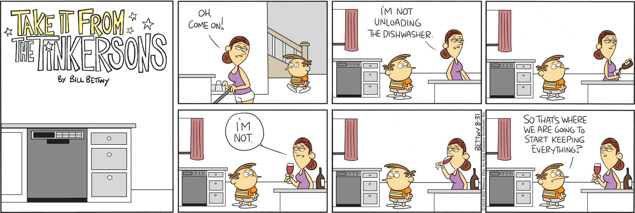 Animated cartoon OCR: OHCOME ON! ? TAKE IT FROM THE LINKERSONS BY BILL BETTWY A ? S? NOT I'M NOT UNLOADING THE DISHWASHER. ©2025 Bill BettwyDist. by King BETTWY 8-31 ° SO THAT'S WHERE WE ARE GOING TO START KEEPING EVERYTHING? OHCOME ON ! ? TAKE IT FROM THE LINKERSONS BY BILL BETTWY A ? S? NOT I'M NOT UNLOADING THE DISHWASHER . © 2025 Bill BettwyDist . by King BETTWY 8-31 ° SO THAT'S WHERE WE ARE GOING TO START KEEPING EVERYTHING ?