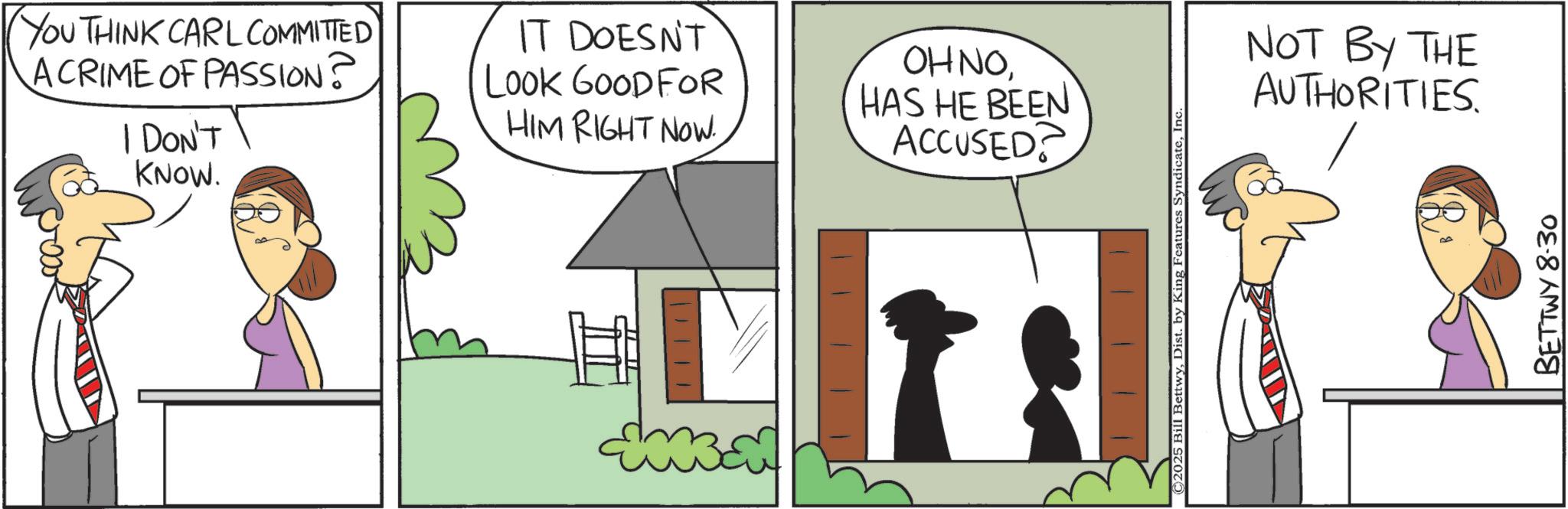 Animated cartoon OCR: YOU THINK CARL COMMITTED ACRIME OF PASSION? I DON'T KNOW. IT DOESN'T LOOK GOODFOR HIM RIGHT NOW OHNOHAS HE BEEN ACCUSED? | || / © 2025 Bill BettwyInc NOT BY THE AUTHORITIES BETTWY 8.30 YOU THINK CARL COMMITTED ACRIME OF PASSION ? I DON'T KNOW . IT DOESN'T LOOK GOODFOR HIM RIGHT NOW OHNOHAS HE BEEN ACCUSED ? | || / © 2025 Bill BettwyDist . by King Features SyndicateInc NOT BY THE AUTHORITIES BETTWY 8.30