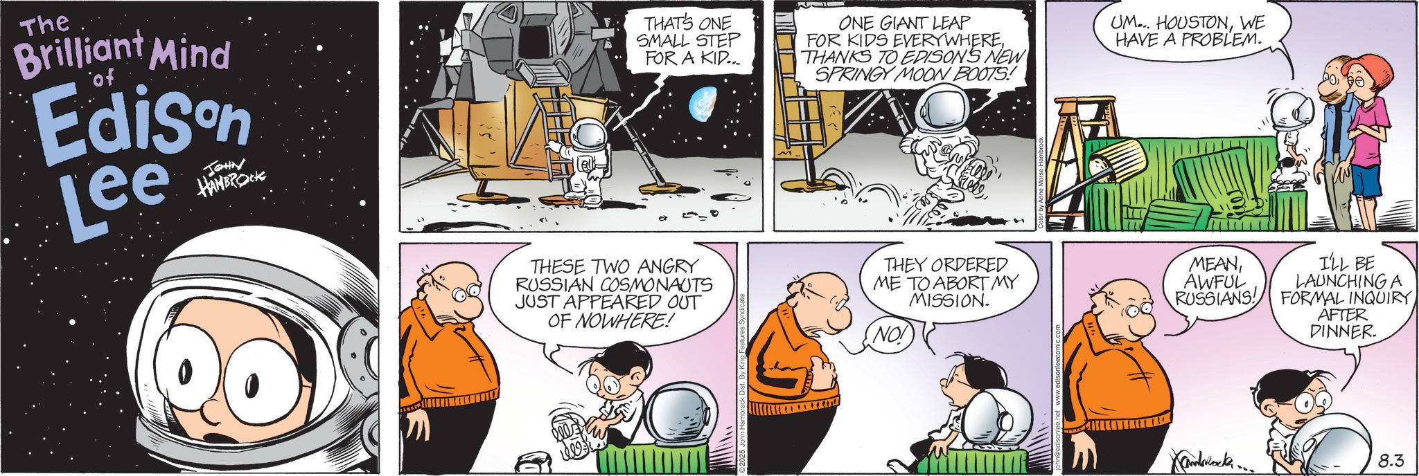 Graphics OCR: The Brilliant Mind of Edison Lee JOHN HAMBROCK THAT'S ONE SMALL STEP FOR A KID... ONE GIANT LEAP FOR KIDS EVERYWHERETHANKS TO EDISON'S NEW SPRINGY MOON BOOTS! UM... HOUSTONWE HAVE A PROBLEM. THESE TWO ANGRY RUSSIAN COSMONAUTS JUST APPEARED OUT OF NOWHERE! THEY ORDERED ME TO ABORT MY MISSION. MEANAWFUL I'LL BE LAUNCHING A NO! RUSSIANS! FORMAL INQUIRY AFTER DINNER. Xamberwocker.... 8.3 The Brilliant Mind of Edison Lee JOHN HAMBROCK THAT'S ONE SMALL STEP FOR A KID ... ONE GIANT LEAP FOR KIDS EVERYWHERETHANKS TO EDISON'S NEW SPRINGY MOON BOOTS ! UM ... HOUSTONWE HAVE A PROBLEM . THESE TWO ANGRY RUSSIAN COSMONAUTS JUST APPEARED OUT OF NOWHERE ! THEY ORDERED ME TO ABORT MY MISSION . MEANAWFUL I'LL BE LAUNCHING A NO ! RUSSIANS ! FORMAL INQUIRY AFTER DINNER . Xamberwocker .... 8.3