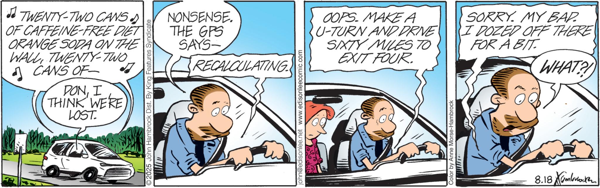 Fictional character OCR: TWENTY-TWO CANS OF CAFFEINE-FREE DIET ORANGE SODA ON THE WALLTWENTY-TWO. CANS OF DONI THINK WERE LOST. NONSENSE. THE GPS SAYS- RECALCULATING 2025 John Hambrock Dist. By King Features Syndicate john@edisonlee.net www.edisonleecomic.com OOPS. MAKE A U-TURN AND DRNE SIXTY MILES TO EXIT FOUR. SORRY. MY BAD. I DOZED OFF THERE FOR A BIT Color by Anne Morse-Hambrock 8.18 K WHAT?! TWENTY - TWO CANS OF CAFFEINE - FREE DIET ORANGE SODA ON THE WALLTWENTY - TWO . CANS OF DONI THINK WERE LOST . NONSENSE . THE GPS SAYS- RECALCULATING 2025 John Hambrock Dist . By King Features Syndicate john@edisonlee.net www.edisonleecomic.com OOPS . MAKE A U - TURN AND DRNE SIXTY MILES TO EXIT FOUR . SORRY . MY BAD . I DOZED OFF THERE FOR A BIT Color by Anne Morse - Hambrock 8.18 K WHAT ?!