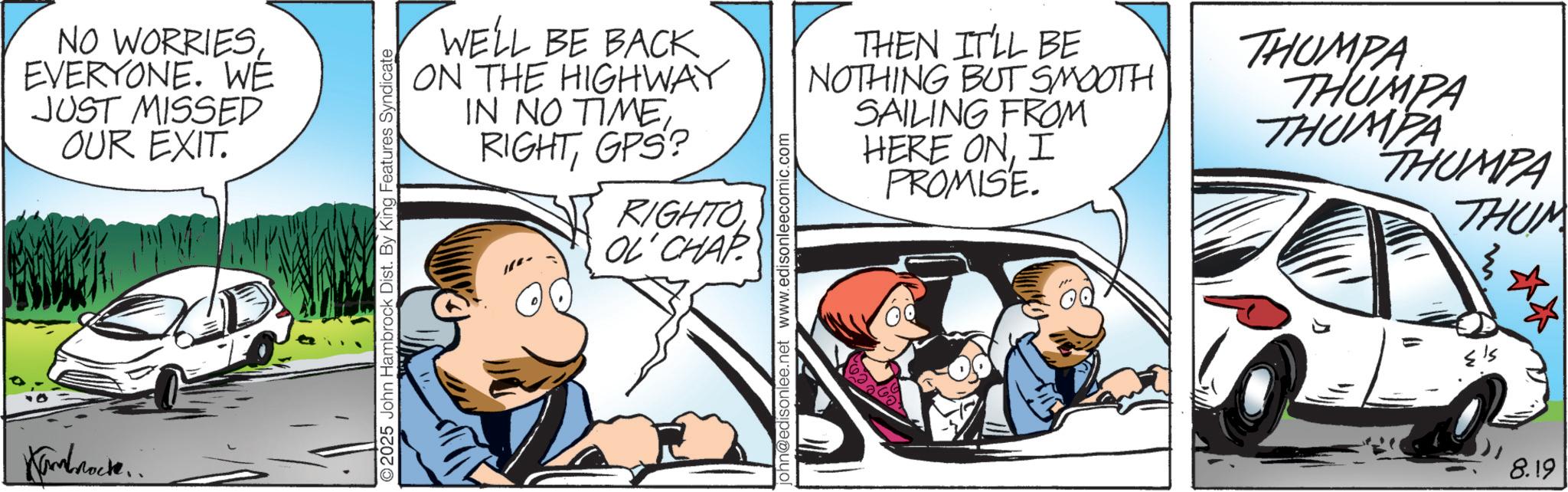 Fictional character OCR: NO WORRIESEVERYONE. WE JUST MISSED OUR EXIT. Kambrock. 2025 John Hambrock Dist. By King Features Syndicate WELL BE BACK ON THE HIGHWAY IN NO TIMEGPS? RIGHTO OL'CHAP john@edisonlee.net www.edisonleecomic.com THEN IT'LL BE NOTHING BUT SMOOTH SAILING FROM HERE ONI PROMISE. THUMPA THUMPA THUMPA NUMPA THUM 8.19 NO WORRIESEVERYONE . WE JUST MISSED OUR EXIT . Kambrock . 2025 John Hambrock Dist . By King Features Syndicate WELL BE BACK ON THE HIGHWAY IN NO TIMEGPS ? RIGHTO OL'CHAP john@edisonlee.net www.edisonleecomic.com THEN IT'LL BE NOTHING BUT SMOOTH SAILING FROM HERE ONI PROMISE . THUMPA THUMPA THUMPA NUMPA THUM 8.19