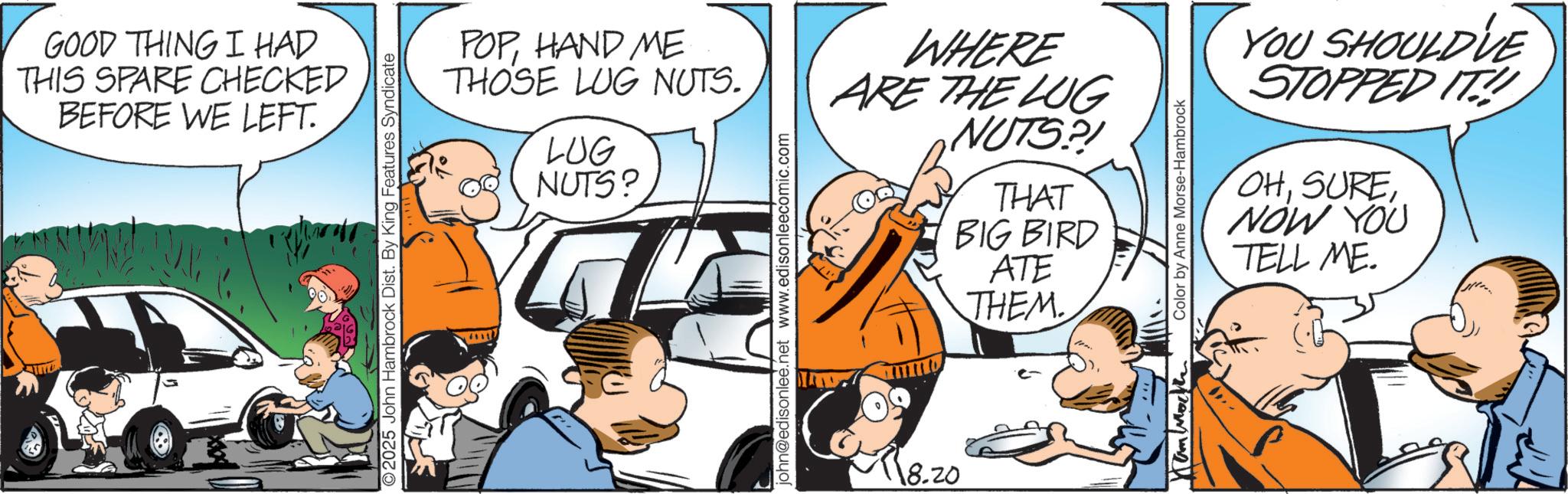 Fictional character OCR: GOOD THING I HAD THIS SPARE CHECKED BEFORE WE LEFT. 2025 John Hambrock Dist. By King Features Syndicate POPHAND ME THOSE LUG NUTS. LUG NUTS? john@edisonlee.net www.edisonleecomic.com WHERE ARE THE LUG NUTS?! 18.20 THAT BIG BIRD ATE THEM.. YOU SHOULD'VE STOPPED IT! OHNOW YOU TELL ME. Hammock Color by Anne Morse-Hambrock GOOD THING I HAD THIS SPARE CHECKED BEFORE WE LEFT . 2025 John Hambrock Dist . By King Features Syndicate POPHAND ME THOSE LUG NUTS . LUG NUTS ? john@edisonlee.net www.edisonleecomic.com WHERE ARE THE LUG NUTS ?! 18.20 THAT BIG BIRD ATE THEM .. YOU SHOULD'VE STOPPED IT ! OHNOW YOU TELL ME . Hammock Color by Anne Morse - Hambrock