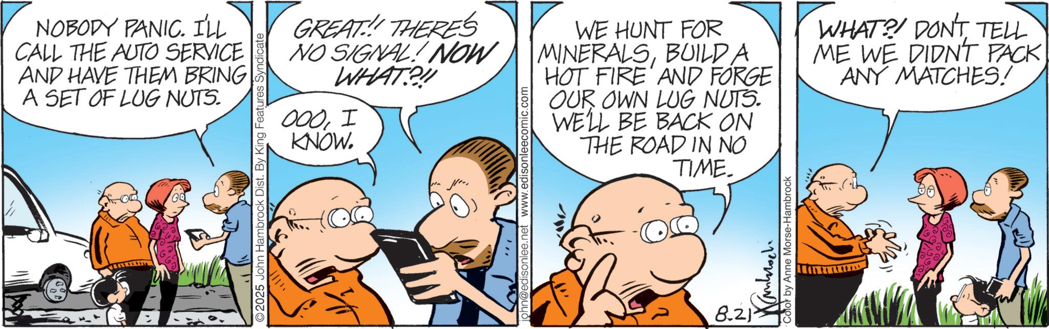 Conversation OCR: NOBODY PANIC. I'LL CALL THE AUTO SERVICE AND HAVE THEM BRING A SET OF LUG NUTS. 2025 John Hambrock Dist. By King Features Syndicate GREAT!! THERE'S NO SIGNAL! NOW WHAT?!! 000I KNOW. john@edisonlee.net www.edisonleecomic.com WE HUNT FOR MINERALSBUILD A HOT FIRE AND FORGE OUR OWN LUG NUTS. WE'LL BE BACK ON THE ROAD IN NO TIME. 8.21 ?????? Color by Anne Morse-Hambrock WHAT?! DON'T TELL ME WE DIDNT PACK ANY MATCHES! NOBODY PANIC . I'LL CALL THE AUTO SERVICE AND HAVE THEM BRING A SET OF LUG NUTS . 2025 John Hambrock Dist . By King Features Syndicate GREAT !! THERE'S NO SIGNAL ! NOW WHAT ? !! 000I KNOW . john@edisonlee.net www.edisonleecomic.com WE HUNT FOR MINERALSBUILD A HOT FIRE AND FORGE OUR OWN LUG NUTS . WE'LL BE BACK ON THE ROAD IN NO TIME . 8.21 ?????? Color by Anne Morse - Hambrock WHAT ?! DON'T TELL ME WE DIDNT PACK ANY MATCHES !