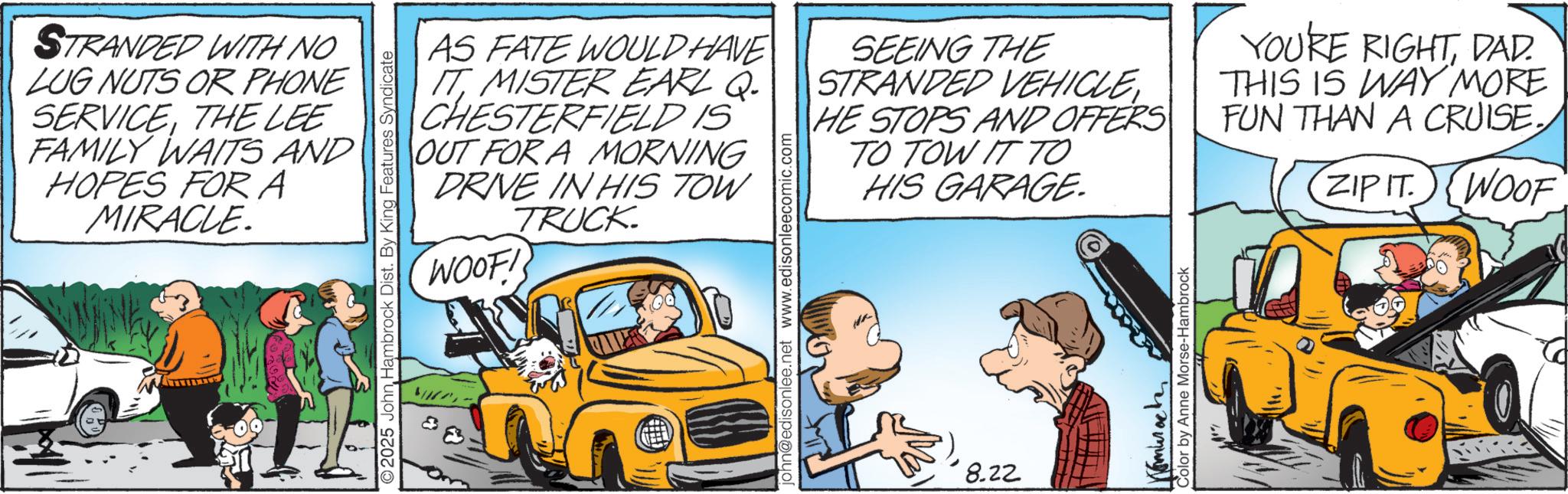 Comic book OCR: STRANDED WITH NO LUG NUTS OR PHONE SERVICETHE LEE FAMILY WAITS AND HOPES FOR A MIRACLE. 2025 John Hambrock Dist. By King Features Syndicate AS FATE WOULD HAVE IT MISTER EARL Q. CHESTERFIELD IS OUT FOR A MORNING DRIVE IN HIS TOW TRUCK WOOF! john@edisonlee.net www.edisonleecomic.com SEEING THE STRANDED VEHICLEHE STOPS AND OFFERS TO TOW IT TO ?? HIS GARAGE. 8.22 Tomurach Color by Anne Morse-Hambrock YOURE RIGHTDAD THIS IS WAY MORE FUN THAN A CRUISE. ZIP IT. WOOF STRANDED WITH NO LUG NUTS OR PHONE SERVICETHE LEE FAMILY WAITS AND HOPES FOR A MIRACLE . 2025 John Hambrock Dist . By King Features Syndicate AS FATE WOULD HAVE IT MISTER EARL Q. CHESTERFIELD IS OUT FOR A MORNING DRIVE IN HIS TOW TRUCK WOOF ! john@edisonlee.net www.edisonleecomic.com SEEING THE STRANDED VEHICLEHE STOPS AND OFFERS TO TOW IT TO ?? HIS GARAGE . 8.22 Tomurach Color by Anne Morse - Hambrock YOURE RIGHTDAD THIS IS WAY MORE FUN THAN A CRUISE . ZIP IT . WOOF