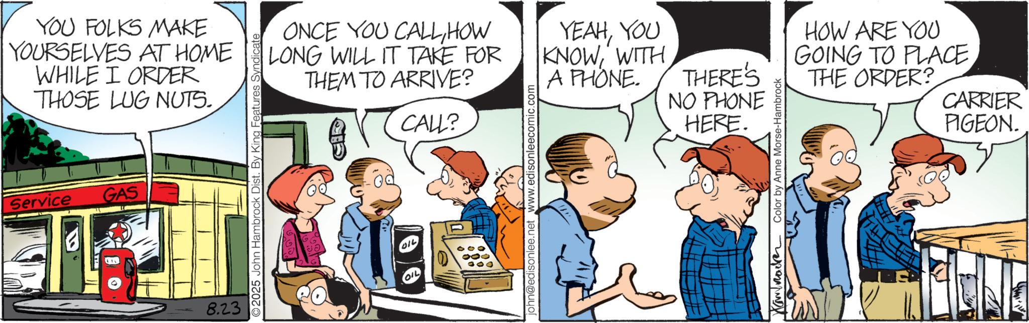 Animation OCR: YOU FOLKS MAKE YOURSELVES AT HOME WHILE I ORDER THOSE LUG NUTS. Service GAS 8.23 © 2025 John Hambrock Dist. By King Features Syndicate ONCE YOU CALLHOW LONG WILL IT TAKE FOR THEM TO ARRIVE? CALL? YEAHYOU KNOWWITH A PHONE. THERE'S NO PHONE HERE. john@edisonlee.net www.edisonleecomic.com Color by Anne Morse-Hambrock HOW ARE YOU GOING TO PLACE THE ORDER? CARRIER PIGEON. YOU FOLKS MAKE YOURSELVES AT HOME WHILE I ORDER THOSE LUG NUTS . Service GAS 8.23 © 2025 John Hambrock Dist . By King Features Syndicate ONCE YOU CALLHOW LONG WILL IT TAKE FOR THEM TO ARRIVE ? CALL ? YEAHYOU KNOWWITH A PHONE . THERE'S NO PHONE HERE . john@edisonlee.net www.edisonleecomic.com Color by Anne Morse - Hambrock HOW ARE YOU GOING TO PLACE THE ORDER ? CARRIER PIGEON .