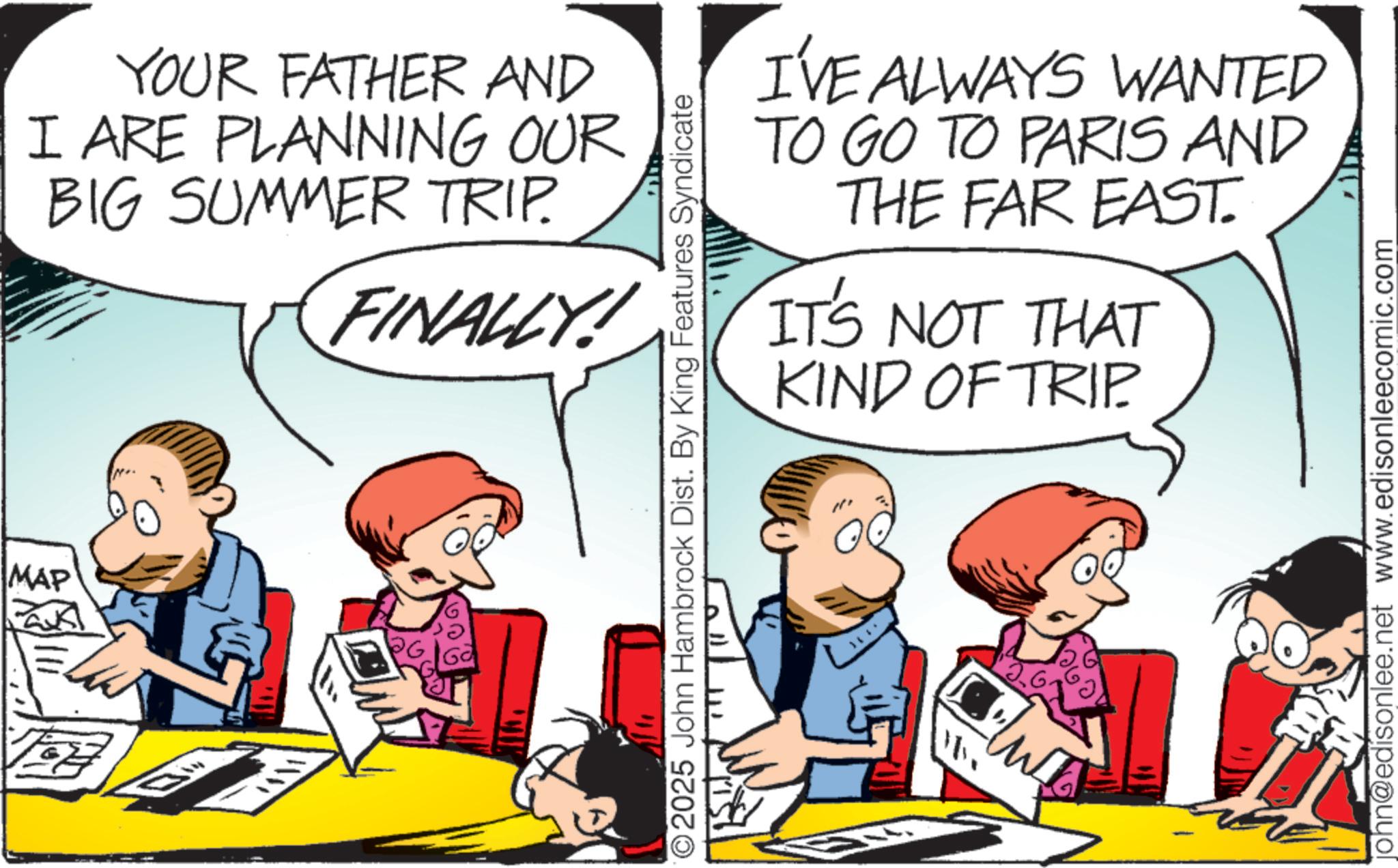 Animation OCR: YOUR FATHER AND I ARE PLANNING OUR BIG SUMMER TRIP. FINALLY! MAP ? I'VE ALWAYS WANTED TO GO TO PARIS AND THE FAR EAST. IT'S NOT THAT KIND OF TRIP 2025 John Hambrock Dist. By King Features Syndicate ??? john@edisonlee.net www.edisonleecomic.com YOUR FATHER AND I ARE PLANNING OUR BIG SUMMER TRIP . FINALLY ! MAP ? I'VE ALWAYS WANTED TO GO TO PARIS AND THE FAR EAST . IT'S NOT THAT KIND OF TRIP 2025 John Hambrock Dist . By King Features Syndicate ??? john@edisonlee.net www.edisonleecomic.com