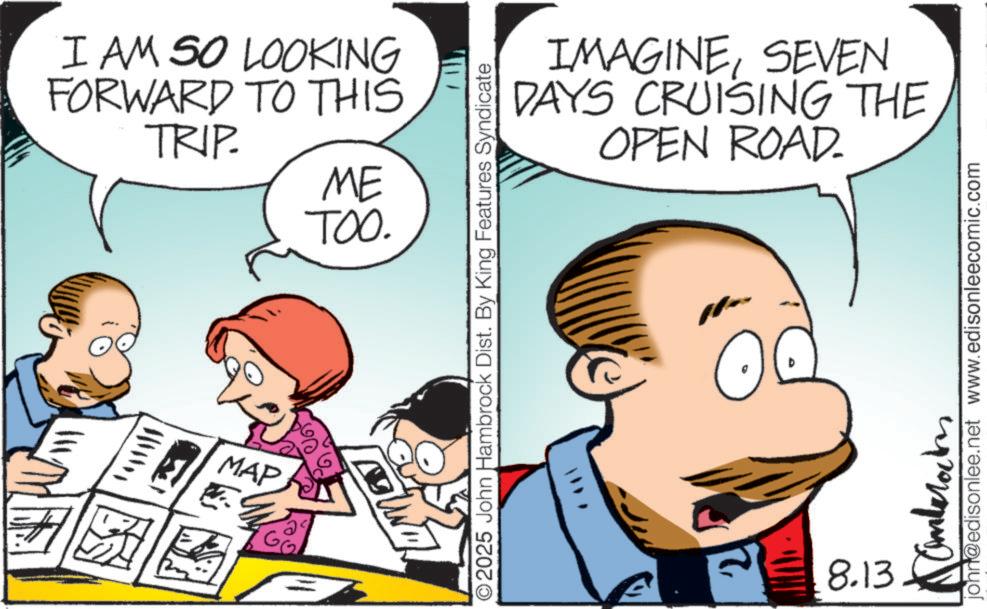 Sharing OCR: I AM SO LOOKING FORWARD TO THIS TRIP. ME TOO. MAP G IMAGINESEVEN DAYS CRUISING THE OPEN ROAD. O2025 John Hambrock Dist. By King Features Syndicate 21 8.13 john@edisonlee.net www.edisonleecomic.com I AM SO LOOKING FORWARD TO THIS TRIP . ME TOO . MAP G IMAGINESEVEN DAYS CRUISING THE OPEN ROAD . O2025 John Hambrock Dist . By King Features Syndicate 21 8.13 john@edisonlee.net www.edisonleecomic.com