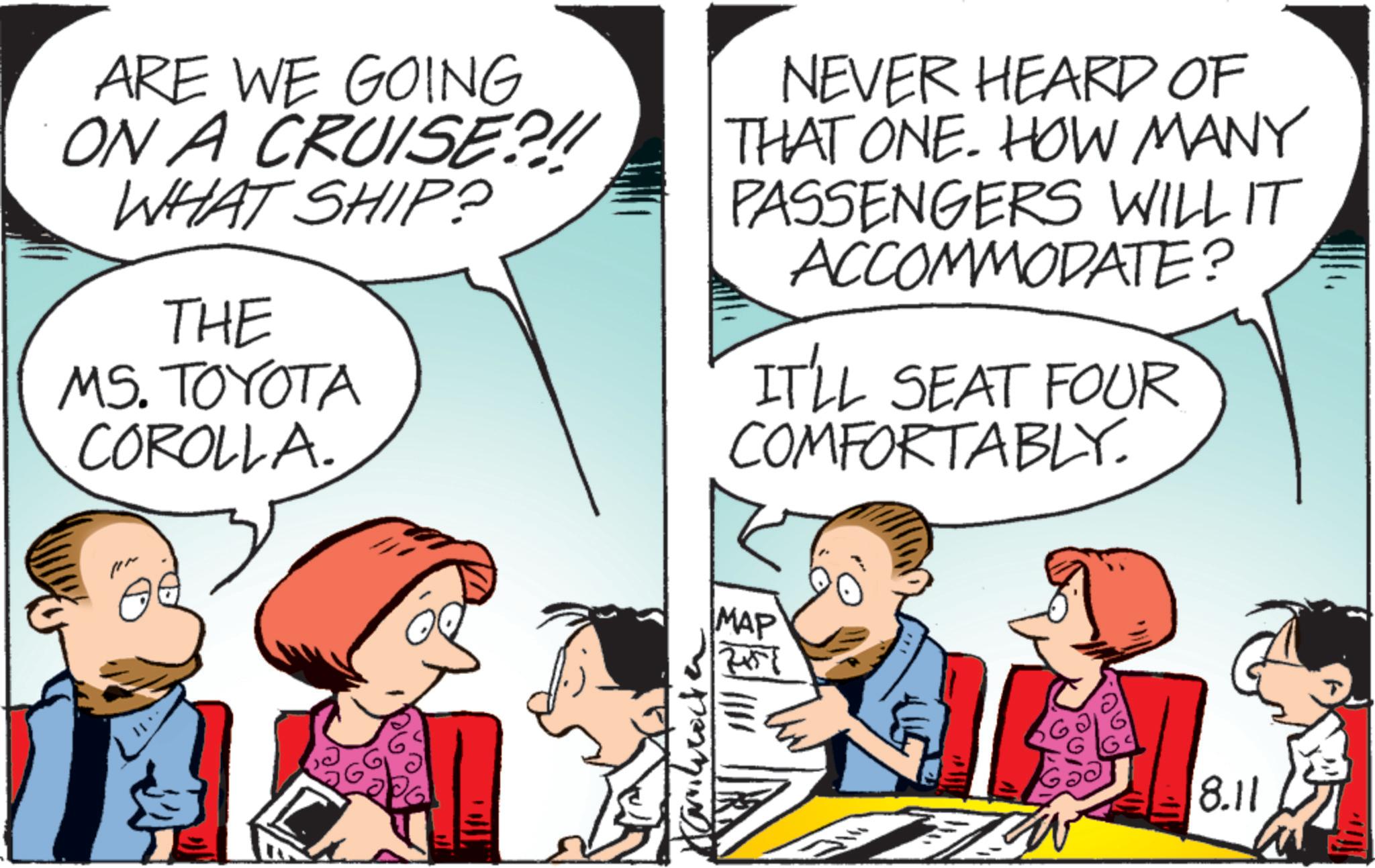 Fictional character OCR: ARE WE GOING ON A CRUISE?!! WHAT SHIP? THE MS. TOYOTA COROLLA. NEVER HEARD OF THAT ONE. HOW MANY PASSENGERS WILL IT ACCOMMODATE? IT'LL SEAT FOUR COMFORTABLY. MAP 7+57 Ga 8.11 ARE WE GOING ON A CRUISE ? !! WHAT SHIP ? THE MS . TOYOTA COROLLA . NEVER HEARD OF THAT ONE . HOW MANY PASSENGERS WILL IT ACCOMMODATE ? IT'LL SEAT FOUR COMFORTABLY . MAP 7 + 57 Ga 8.11