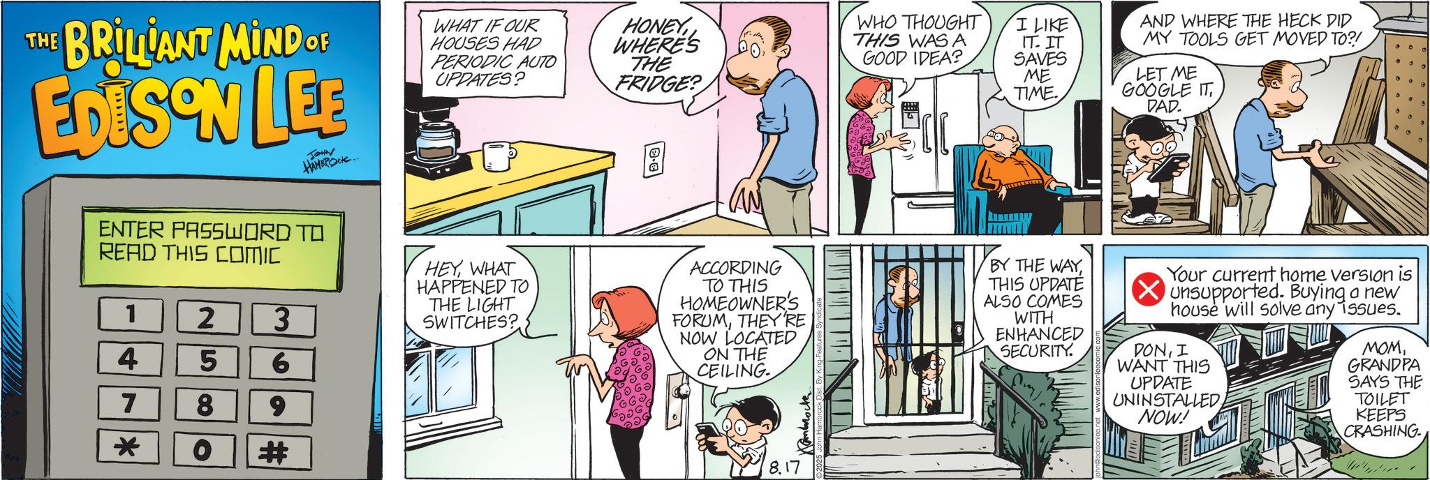 Animated cartoon OCR: THE BRILLIANT MIND OF EDISON LEE JOHN HAMBROCK.. ENTER PASSWORD TO READ THIS COMIC 1 4 7 * 2580 3 6 9 # WHAT IF OUR HOUSES HAD PERIODIC AUTO UPDATES? HEYWHAT HAPPENED TO THE LIGHT SWITCHES? HONEYWHERE'S THE FRIDGE? WHO THOUGHT I LIKE THIS WAS A GOOD IDEA? ACCORDING TO THIS HOMEOWNER'S FORUMTHEY'RE NOW LOCATED ON THE CEILING IT. IT SAVES ME TIME. AND WHERE THE HECK DID MY TOOLS GET MOVED TO?! LET ME GOOGLE ITDAD. BY THE WAYTHIS UPDATE ALSO COMES WITH ENHANCED SECURITY Your current home version is Unsupported. Buying a new house will solve any issues. DONI WANT THIS UPDATE UNINSTALLEDNOW! ???GRANDPA SAYS THE TOILET KEEPS CRASHING 8.17 THE BRILLIANT MIND OF EDISON LEE JOHN HAMBROCK .. ENTER PASSWORD TO READ THIS COMIC 1 4 7 * 2580 3 6 9 # WHAT IF OUR HOUSES HAD PERIODIC AUTO UPDATES ? HEYWHAT HAPPENED TO THE LIGHT SWITCHES ? HONEYWHERE'S THE FRIDGE ? WHO THOUGHT I LIKE THIS WAS A GOOD IDEA ? ACCORDING TO THIS HOMEOWNER'S FORUMTHEY'RE NOW LOCATED ON THE CEILING IT . IT SAVES ME TIME . AND WHERE THE HECK DID MY TOOLS GET MOVED TO ?! LET ME GOOGLE ITDAD . BY THE WAYTHIS UPDATE ALSO COMES WITH ENHANCED SECURITY Your current home version is Unsupported . Buying a new house will solve any issues . DONI WANT THIS UPDATE UNINSTALLEDNOW ! ???GRANDPA SAYS THE TOILET KEEPS CRASHING 8.17