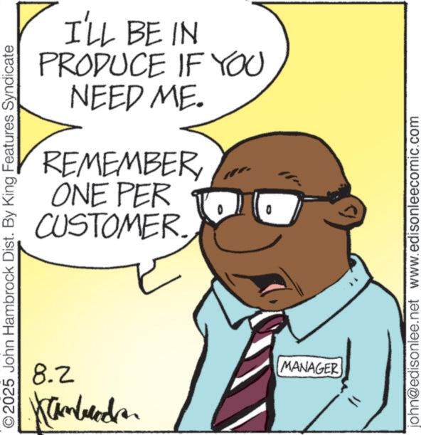 Animation OCR: I'LL BE IN PRODUCE IF YOU NEED ME. REMEMBERONE PER 4 CUSTOMER. © 2025 John Hambrock Dist. By King Features Syndicate 8.2 inbrede. MANAGER john@edisonlee.net www.edisonleecomic.com I'LL BE IN PRODUCE IF YOU NEED ME . REMEMBERONE PER 4 CUSTOMER . © 2025 John Hambrock Dist . By King Features Syndicate 8.2 inbrede . MANAGER john@edisonlee.net www.edisonleecomic.com