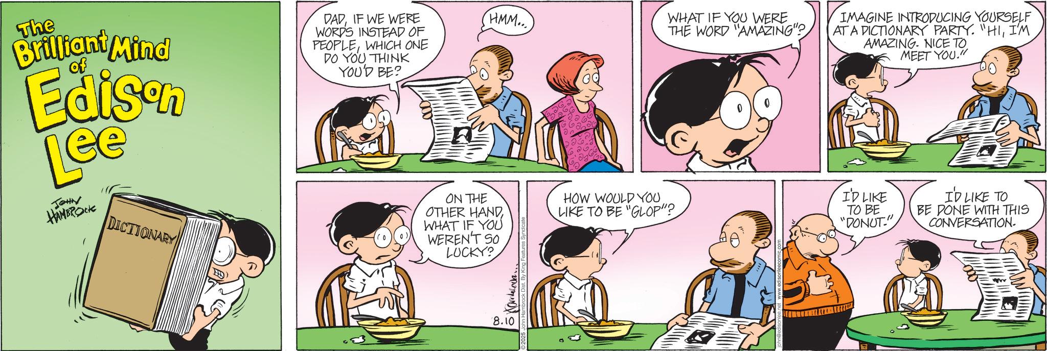 Animated cartoon OCR: WHAT IF YOU WERE THE WORD "AMAZING"? IMAGINE INTRODUCING YOURSELF AT A DICTIONARY PARTY. "HII'M AMAZING. NICE TO. MEET YOU." The Brilliant Mind of Edison Lee JOHN HAMBROCK DICTIONARY DADIF WE WERE WORD'S INSTEAD OF PEOPLEWHICH ONE DO YOU THINK YOU'D BE? HMM... ON THE OTHER HANDWHAT IF YOU WEREN'T SO LUCKY? HOW WOULD YOU. LIKE TO BE "GLOP"? 8.10 I'D LIKE TO BE "DONUT." I'D LIKE TO BE DONE WITH THIS CONVERSATION. WHAT IF YOU WERE THE WORD " AMAZING " ? IMAGINE INTRODUCING YOURSELF AT A DICTIONARY PARTY . " HII'M AMAZING . NICE TO . MEET YOU . " The Brilliant Mind of Edison Lee JOHN HAMBROCK DICTIONARY DADIF WE WERE WORD'S INSTEAD OF PEOPLEWHICH ONE DO YOU THINK YOU'D BE ? HMM ... ON THE OTHER HANDWHAT IF YOU WEREN'T SO LUCKY ? HOW WOULD YOU . LIKE TO BE " GLOP " ? 8.10 I'D LIKE TO BE " DONUT . " I'D LIKE TO BE DONE WITH THIS CONVERSATION .