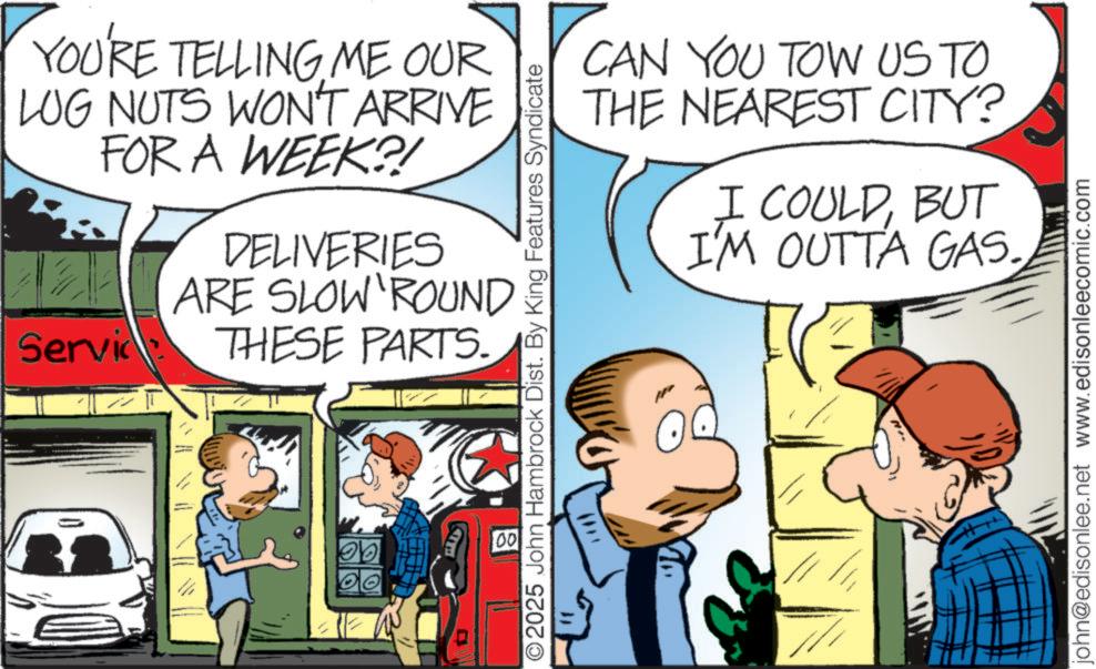 Animated cartoon OCR: YOU'RE TELLING ME OUR LUG NUTS WON'T ARRIVE FOR A WEEK?! DELIVERIES ARE SLOW ROUND Service THESE PARTS. CAN YOU TOW US TO THE NEAREST CITY? I COULDBUT I'M OUTTA GAS. 2025 John Hambrock Dist. By King Features Syndicate 00 john@edisonlee.net www.edisonleecomic.com YOU'RE TELLING ME OUR LUG NUTS WON'T ARRIVE FOR A WEEK ?! DELIVERIES ARE SLOW ROUND Service THESE PARTS . CAN YOU TOW US TO THE NEAREST CITY ? I COULDBUT I'M OUTTA GAS . 2025 John Hambrock Dist . By King Features Syndicate 00 john@edisonlee.net www.edisonleecomic.com