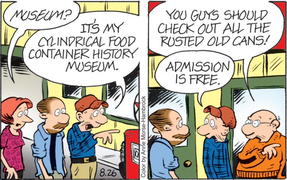 Animated cartoon OCR: MUSEUM? IT'S MY CYLINDRICAL FOOD CONTAINER HISTORY MUSEUM. YOU GUYS SHOULD CHECK OUT ALL THE RUSTED OLD CANS! ADMISSION IS FREE. E 8.26 Color by Anne Morse-Hambrock MUSEUM ? IT'S MY CYLINDRICAL FOOD CONTAINER HISTORY MUSEUM . YOU GUYS SHOULD CHECK OUT ALL THE RUSTED OLD CANS ! ADMISSION IS FREE . E 8.26 Color by Anne Morse - Hambrock