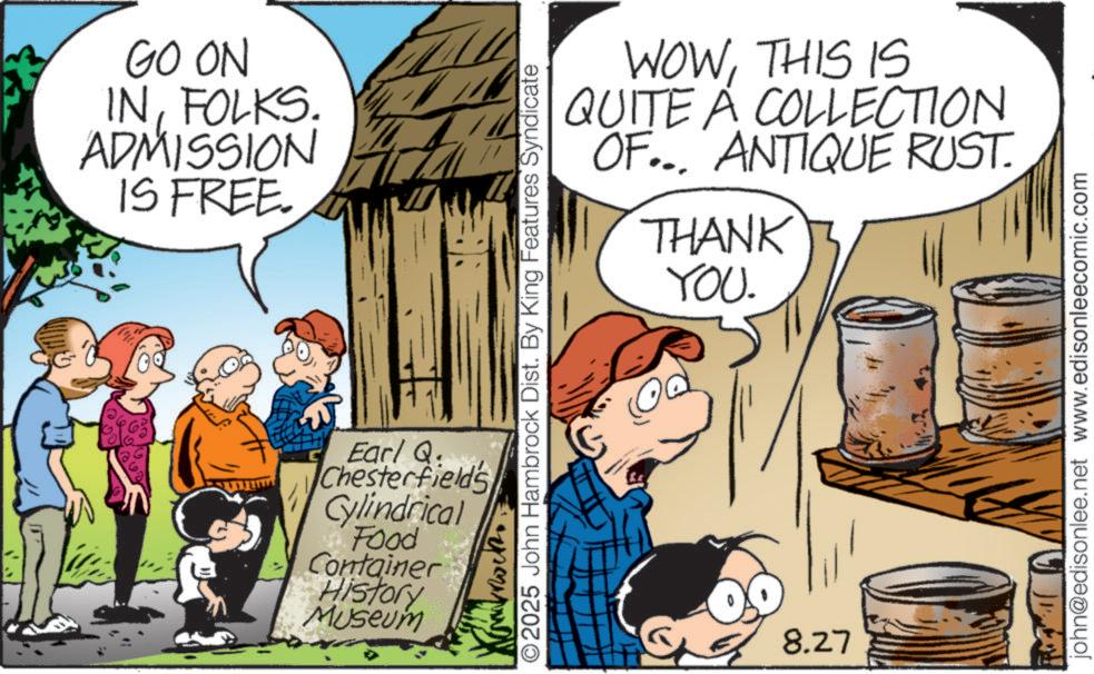 Animated cartoon OCR: GO ON INFOLKS. ADMISSION IS FREE. WOWTHIS IS QUITE A COLLECTION OF... ANTIQUE RUST. THANK YOU. O2025 John Hambrock Dist. By King Features Syndicate Earl Q Chesterfield's Cylindrical Food Container History Museum 8.27 john@edisonlee.net www.edisonleecomic.com GO ON INFOLKS . ADMISSION IS FREE . WOWTHIS IS QUITE A COLLECTION OF ... ANTIQUE RUST . THANK YOU . O2025 John Hambrock Dist . By King Features Syndicate Earl Q Chesterfield's Cylindrical Food Container History Museum 8.27 john@edisonlee.net www.edisonleecomic.com