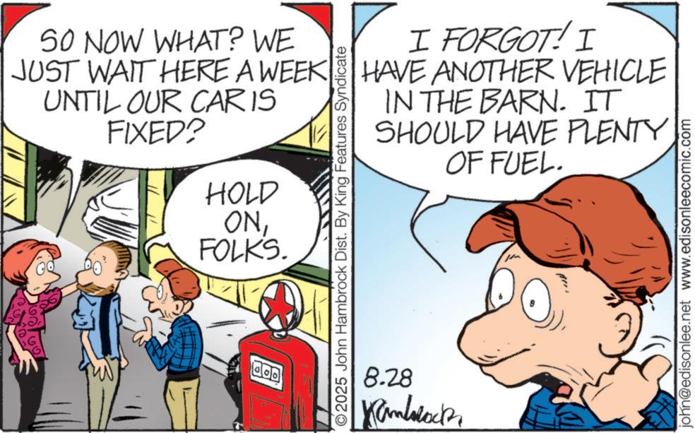 Pleased OCR: ?? 50 NOW WHAT? WE JUST WAIT HERE A WEEK UNTIL OUR CARIS FIXED? HOLD ONFOLKS. O2025 John Hambrock Dist. By King Features Syndicate 8.28 Kanblock I FORGOT! I HAVE ANOTHER VEHICLE IN THE BARN. IT SHOULD HAVE PLENTY OF FUEL. john@edisonlee.net www.edisonleecomic.com ?? 50 NOW WHAT ? WE JUST WAIT HERE A WEEK UNTIL OUR CARIS FIXED ? HOLD ONFOLKS . O2025 John Hambrock Dist . By King Features Syndicate 8.28 Kanblock I FORGOT ! I HAVE ANOTHER VEHICLE IN THE BARN . IT SHOULD HAVE PLENTY OF FUEL . john@edisonlee.net www.edisonleecomic.com