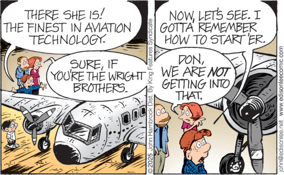 Aviation OCR: THERE SHE IS! THE FINEST IN AVIATION TECHNOLOGY. 09 SUREIF NOWLET'S SEE. I GOTTA REMEMBER HOW TO START 'ER. DONYOU'RE THE WRIGHT WE ARE NOT /: BROTHERS. 00 O2025 John Hambrock Dist. By King Features Syndicate GETTING INTO THAT. john@edisonlee.net www.edisonleecomic.com THERE SHE IS ! THE FINEST IN AVIATION TECHNOLOGY . 09 SUREIF NOWLET'S SEE . I GOTTA REMEMBER HOW TO START ' ER . DONYOU'RE THE WRIGHT WE ARE NOT / : BROTHERS . 00 O2025 John Hambrock Dist . By King Features Syndicate GETTING INTO THAT . john@edisonlee.net www.edisonleecomic.com
