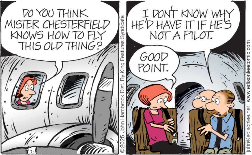 Aerospace Engineering OCR: DO YOU THINK MISTER CHESTERFIELD KNOWS HOW TO FLY THIS OLD THING? O2025 John Hambrock Dist. By King Features Syndicate I DON'T KNOW WHY HE'D HAVE IT IF HE'S NOT A PILOT. GOOD POINT. john@edisonlee.net www.edisonleecomic.com DO YOU THINK MISTER CHESTERFIELD KNOWS HOW TO FLY THIS OLD THING ? O2025 John Hambrock Dist . By King Features Syndicate I DON'T KNOW WHY HE'D HAVE IT IF HE'S NOT A PILOT . GOOD POINT . john@edisonlee.net www.edisonleecomic.com