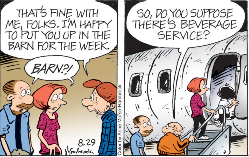 Fixed-wing aircraft OCR: THAT'S FINE WITH MEFOLKS. I'M HAPPY TO PUT YOU UP IN THE BARN FOR THE WEEK. BARN?! SODO YOU SUPPOSE THERE'S BEVERAGE SERVICE? 8.29 Wamberda Color by Anne Morse-Hambrock THAT'S FINE WITH MEFOLKS . I'M HAPPY TO PUT YOU UP IN THE BARN FOR THE WEEK . BARN ?! SODO YOU SUPPOSE THERE'S BEVERAGE SERVICE ? 8.29 Wamberda Color by Anne Morse - Hambrock