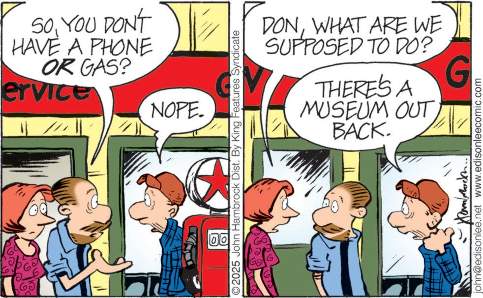 Animated cartoon OCR: SOYOU DON'T HAVE A PHONE OR GAS? ervice NOPE. O2025 John Hambrock Dist. By King Features Syndicate DONWHAT ARE WE SUPPOSED TO DO? THERE'S A G ?) MUSEUM OUT BACK. john@edisonlee.net www.edisonleecomic.com SOYOU DON'T HAVE A PHONE OR GAS ? ervice NOPE . O2025 John Hambrock Dist . By King Features Syndicate DONWHAT ARE WE SUPPOSED TO DO ? THERE'S A G ? ) MUSEUM OUT BACK . john@edisonlee.net www.edisonleecomic.com