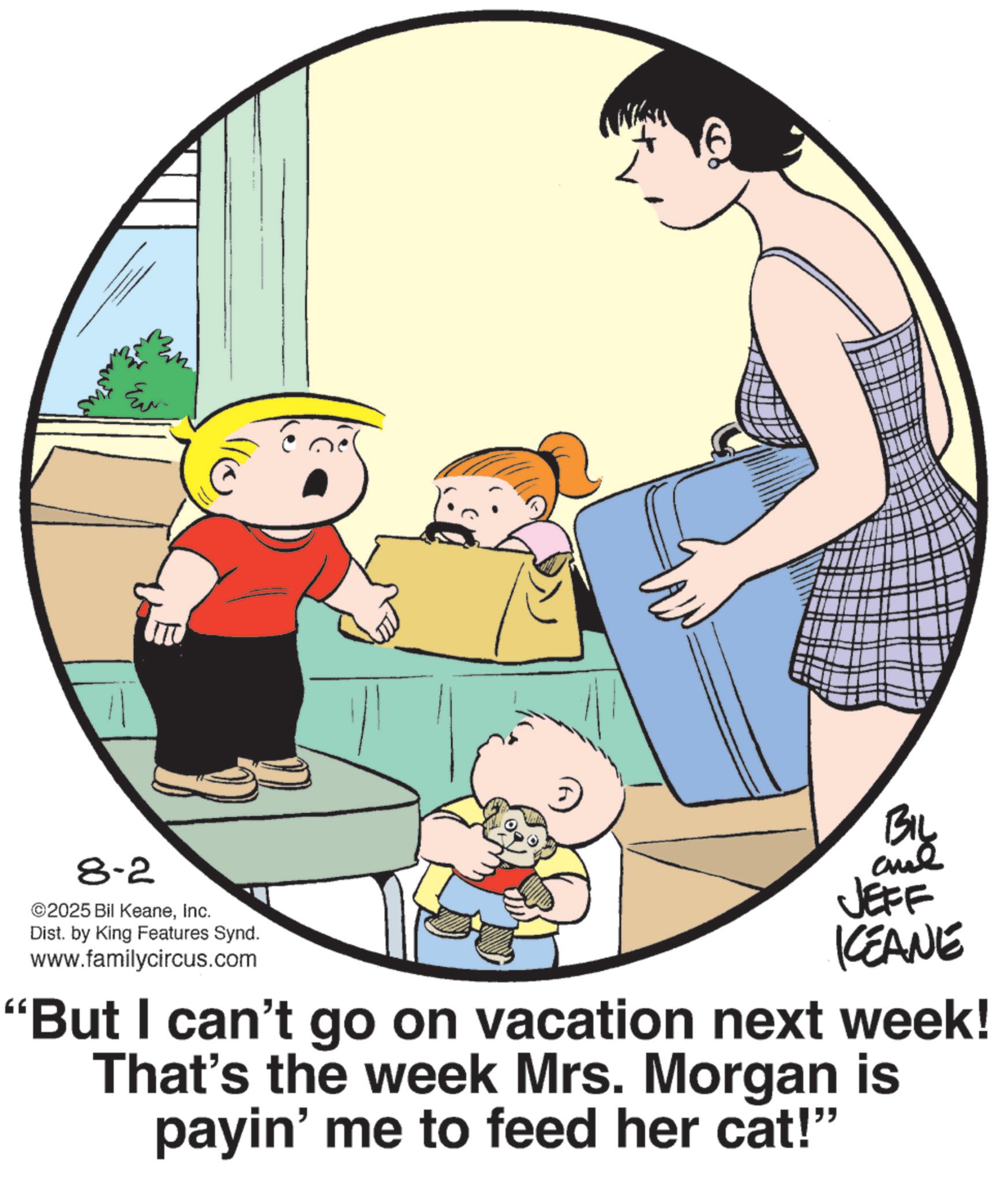 Photo caption OCR: E ITU 8-2 ©2025 Bil KeaneInc. Dist. by King Features Synd. www.familycircus.com ??? JEFF KEANE "But I can't go on vacation next week! That's the week Mrs. Morgan is payin' me to feed her cat!" E ITU 8-2 © 2025 Bil KeaneInc. Dist . by King Features Synd . www.familycircus.com ??? JEFF KEANE " But I can't go on vacation next week ! That's the week Mrs. Morgan is payin ' me to feed her cat ! "