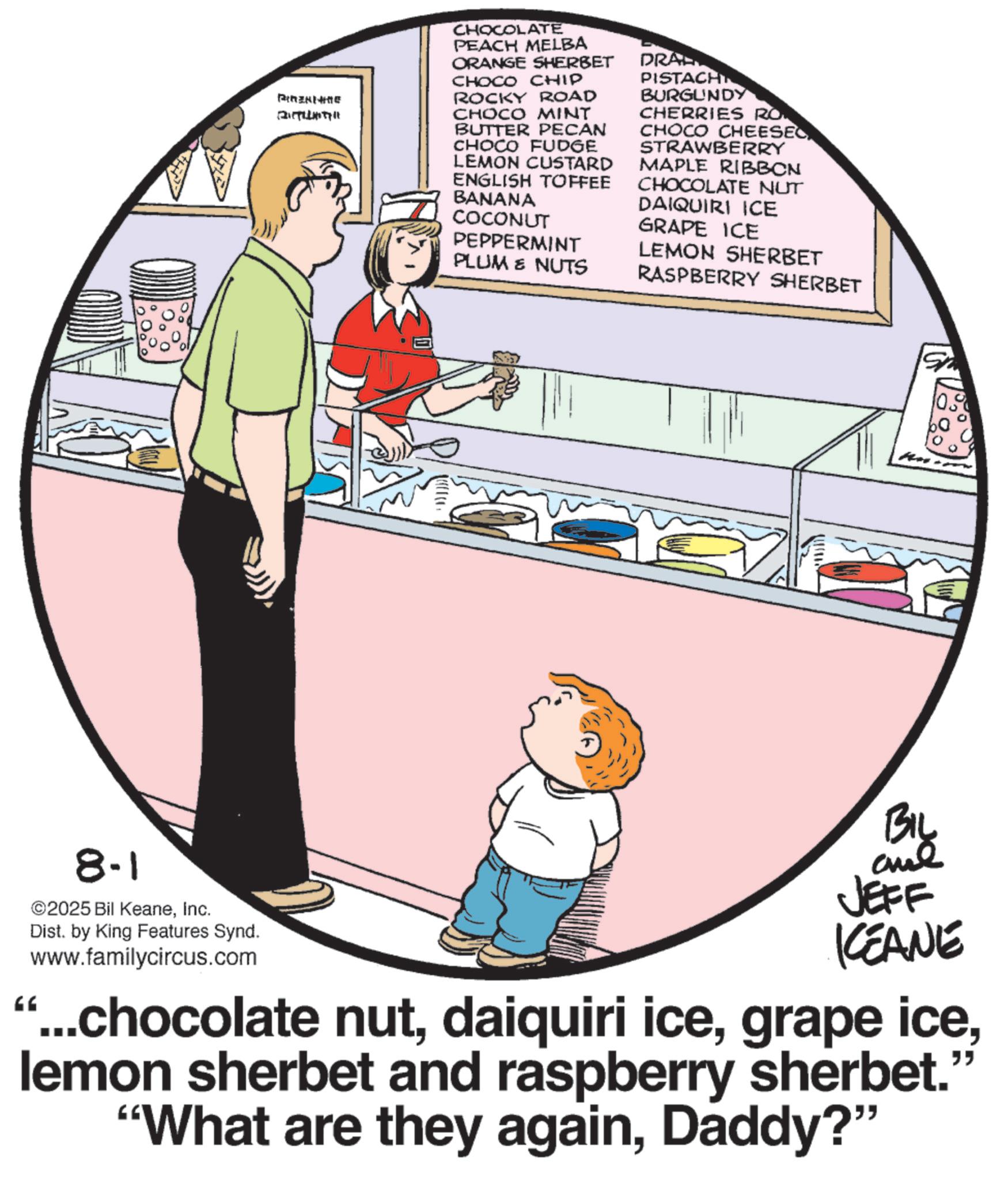 Fiction OCR: Pine ????? CHOCOLATE PEACH MELBA ORANGE SHERBET CHOCO CHIP ROCKY ROAD CHOCO MINT BUTTER PECAN CHOCO FUDGE LEMON CUSTARD ENGLISH TOFFEE BANANA COCONUT PEPPERMINT PLUM & NUTS DRAL PISTACH BURGUNDY CHERRIES RO CHOCO CHEESEC STRAWBERRY MAPLE RIBBON CHOCOLATE NUT DAIQUIRI ICE GRAPE ICE LEMON SHERBET RASPBERRY SHERBET BIL GG 8-1 ©2025 Bil KeaneInc. Dist. by King Features Synd. www.familycircus.com JEFF ICEANE " ...chocolate nutlemon sherbet and raspberry sherbet. "What are they againDaddy?" Pine ????? CHOCOLATE PEACH MELBA ORANGE SHERBET CHOCO CHIP ROCKY ROAD CHOCO MINT BUTTER PECAN CHOCO FUDGE LEMON CUSTARD ENGLISH TOFFEE BANANA COCONUT PEPPERMINT PLUM & NUTS DRAL PISTACH BURGUNDY CHERRIES RO CHOCO CHEESEC STRAWBERRY MAPLE RIBBON CHOCOLATE NUT DAIQUIRI ICE GRAPE ICE LEMON SHERBET RASPBERRY SHERBET BIL GG 8-1 © 2025 Bil KeaneInc. Dist . by King Features Synd . www.familycircus.com JEFF ICEANE " ... chocolate nutdaiquiri icegrape icelemon sherbet and raspberry sherbet . " What are they againDaddy ? "