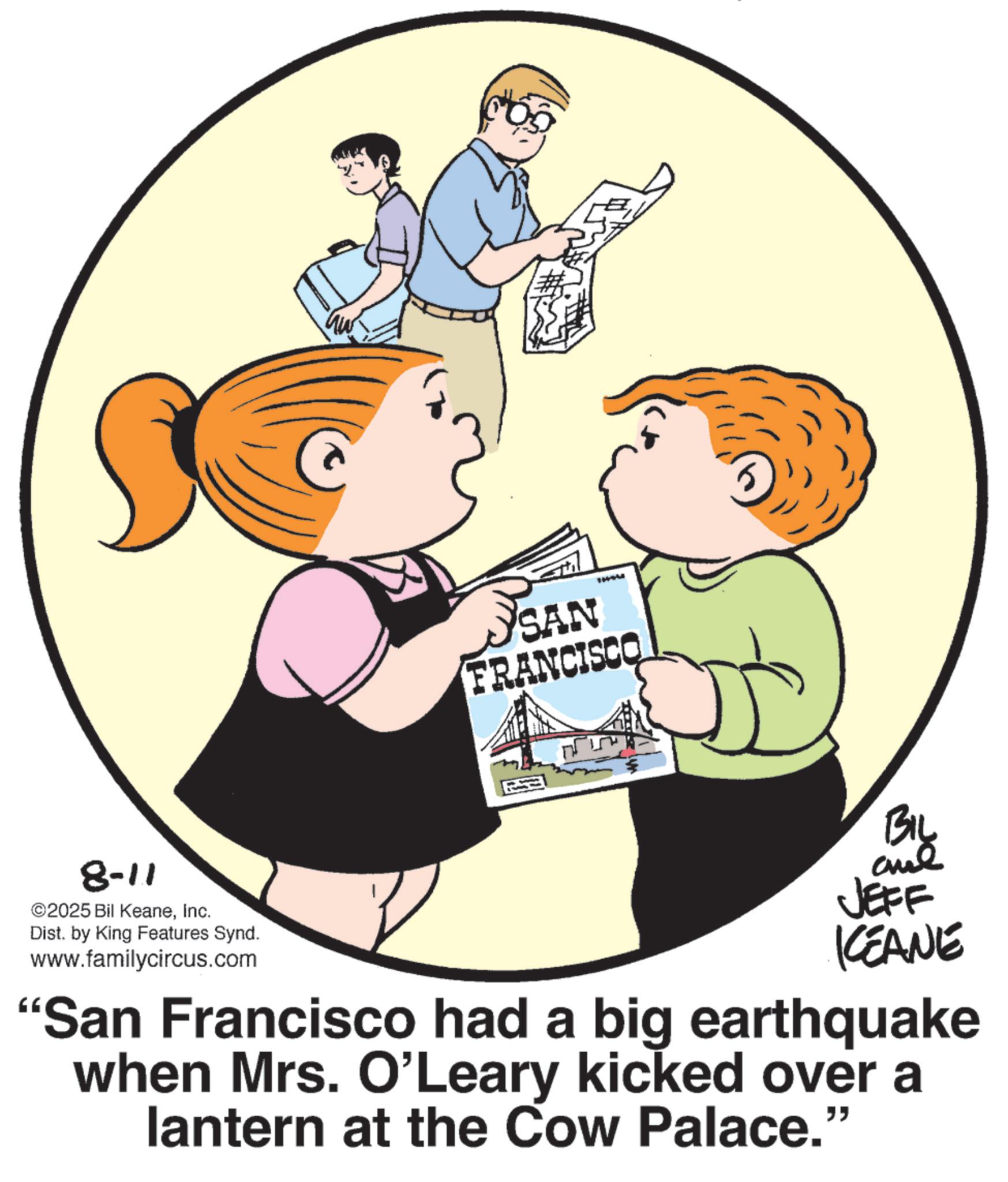 Animated cartoon OCR: 8-11 ©2025 Bil KeaneInc. Dist. by King Features Synd. www.familycircus.com 11444 SAN FRANCISCO JEFF KCEANE "San Francisco had a big earthquake when Mrs. O'Leary kicked over a lantern at the Cow Palace." 8-11 © 2025 Bil KeaneInc. Dist . by King Features Synd . www.familycircus.com 11444 SAN FRANCISCO JEFF KCEANE " San Francisco had a big earthquake when Mrs. O'Leary kicked over a lantern at the Cow Palace . "