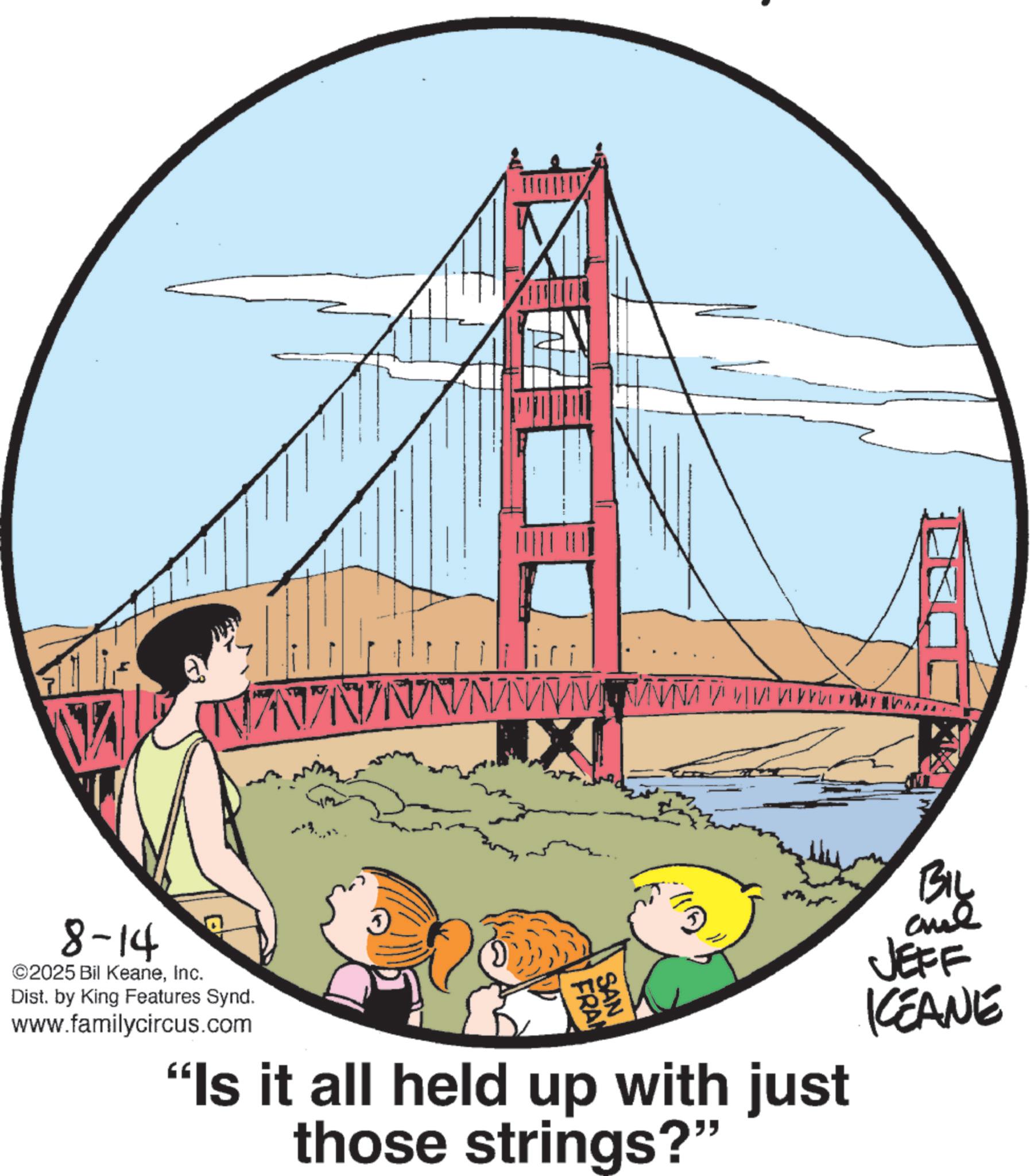 Child OCR: V Z N / N/N N N V V VIMANNA V VIVO 8-14 ©2025 Bil KeaneInc. Dist. by King Features Synd. www.familycircus.com 3 FRAN SAN ???? "Is it all held up with just those strings?" ??? JEFF KEANE V Z N / N / N N N V V VIMANNA V VIVO 8-14 © 2025 Bil KeaneInc. Dist . by King Features Synd . www.familycircus.com 3 FRAN SAN ???? " Is it all held up with just those strings ? " ??? JEFF KEANE