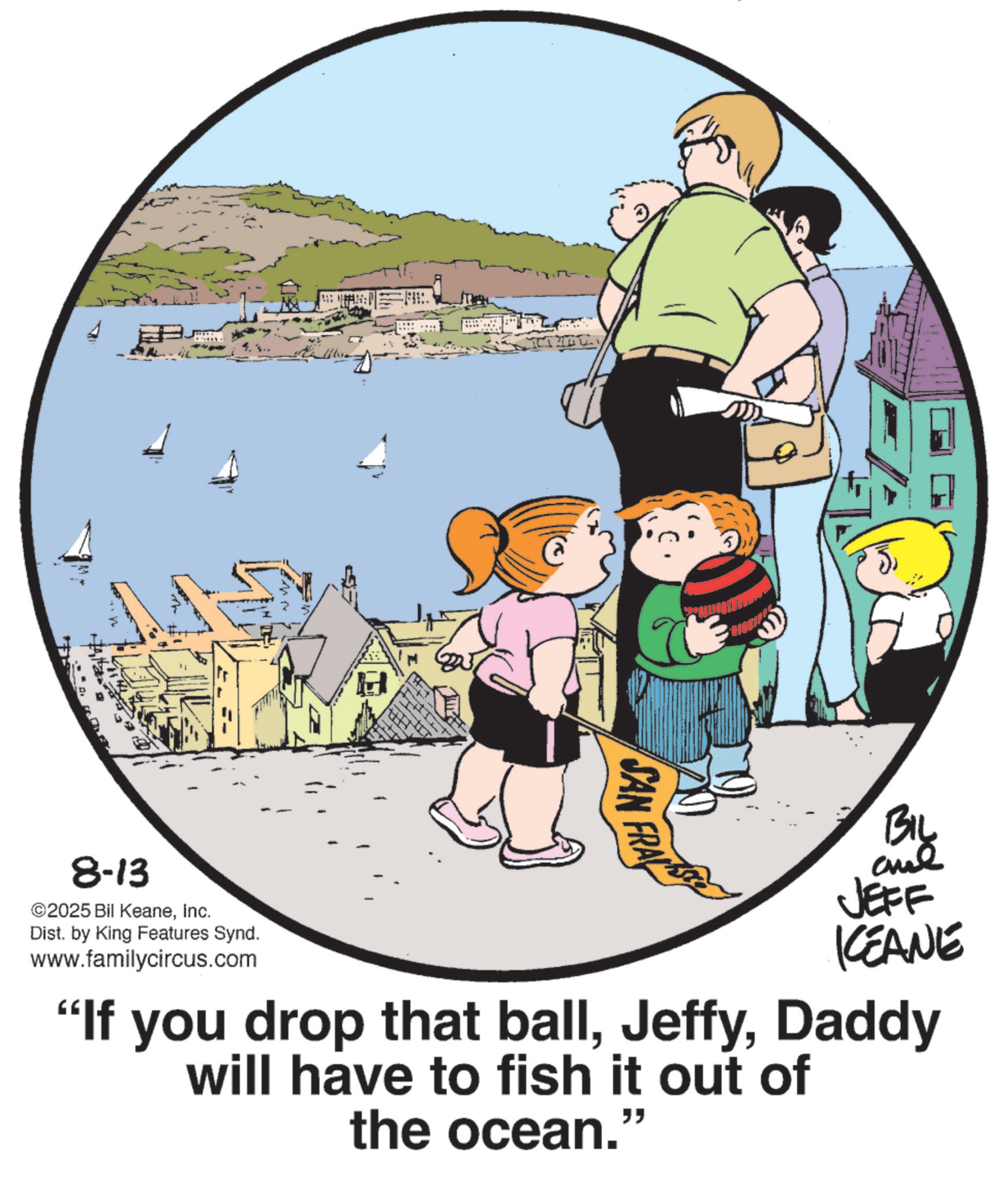 Photo caption OCR: 8-13 ©2025 Bil KeaneInc. Dist. by King Features Synd. www.familycircus.com SAN FRA Biy JEFF KCEANE "If you drop that ballDaddy will have to fish it out of the ocean.” 8-13 © 2025 Bil KeaneInc. Dist . by King Features Synd . www.familycircus.com SAN FRA Biy JEFF KCEANE " If you drop that ballDaddy will have to fish it out of the ocean . ”