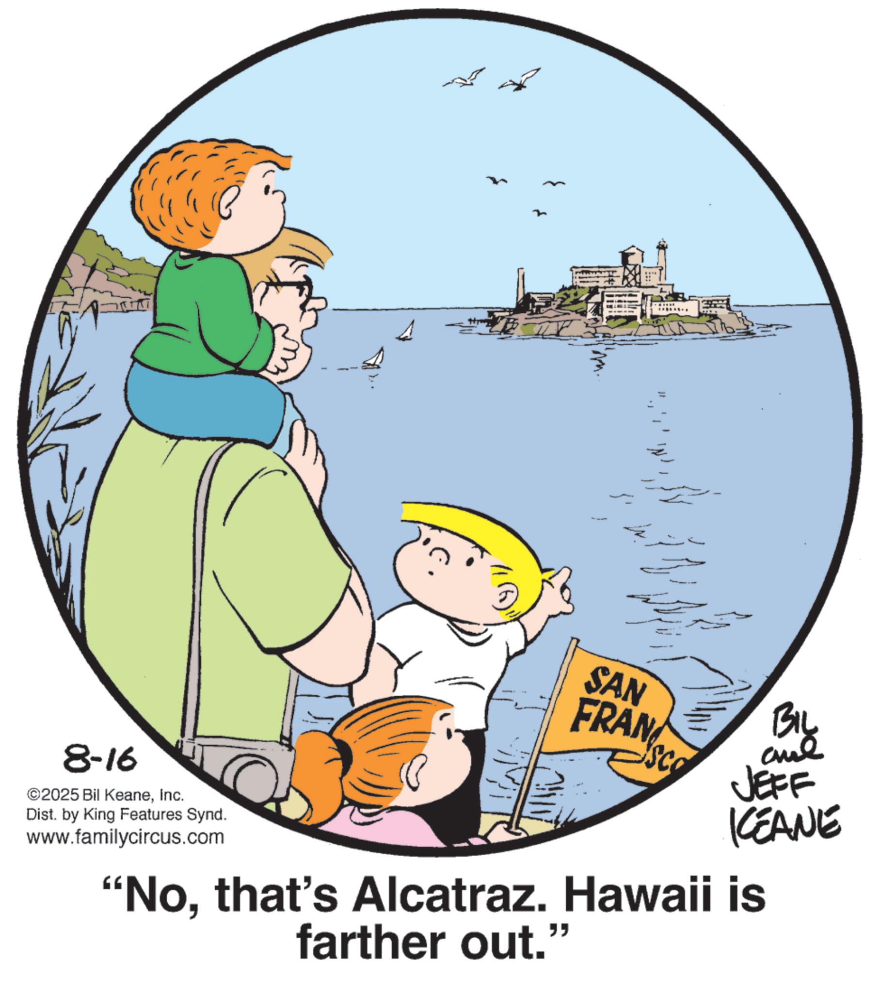 Child OCR: 8-16 ©2025 Bil KeaneInc. Dist. by King Features Synd. www.familycircus.com SAN FRAN SCO BIL and JEFF KEANE "Nothat's Alcatraz. Hawaii is farther out." 8-16 © 2025 Bil KeaneInc. Dist . by King Features Synd . www.familycircus.com SAN FRAN SCO BIL and JEFF KEANE " Nothat's Alcatraz . Hawaii is farther out . "